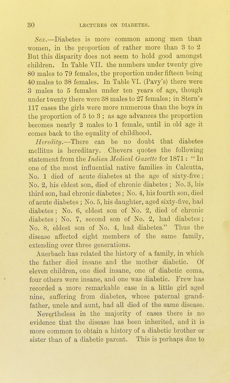 Sex.—Diabetes is more common among men than women, in the proportion of rather more than 3 to 2 But this disparity does not seem to hold good amongst children. In Table VII. the numbers under twenty give 80 males to 79 females, the proportion under fifteen being 40 males to 38 females. In Table VI. (Pavy's) there were 3 males to 5 females under ten years of age, though under twenty there were 38 males to 27 females; in Stern's 117 cases the girls were more numerous than the boys in the proportion of 5 to 3 ; as age advances the proportion becomes nearly 2 males to 1 female, until in old age it comes back to the equality of childhood. Heredity.—There can be no doubt that diabetes mellitus is hereditary. Chevers quotes the following statement from the Indian Medical Gazette for 1871: In one of the most influential native families in Calcutta, No. 1 died of acute diabetes at the age of sixty-five ; No. 2, his eldest son, died of chronic diabetes ; No. 3, his third son, had chronic diabetes; No. 4, his fourth son, died of acute diabetes ; No. 5, his daughter, aged sixty-five, had diabetes ; No. 6, eldest son of No. 2, died of chronic diabetes ; No. 7, second son of No. 2, had diabetes ; No. 8, eldest son of No. 4, had diabetes. Thus the disease affected eight members of the same family, extending over three generations. Auerbach has related the history of a family, in which the father died insane and the mother diabetic. Of eleven children, one died insane, one of diabetic coma, four others were insane, and one was diabetic. Frew has recorded a more remarkable case in a little girl aged nine, suffering from diabetes, whose paternal grand- father, uncle and aunt, had all died of the same disease. Nevertheless in the majority of cases there is no evidence that the disease has been inherited, and it is more common to obtain a history of a diabetic brother or sister than of a diabetic parent. This is perhaps due to