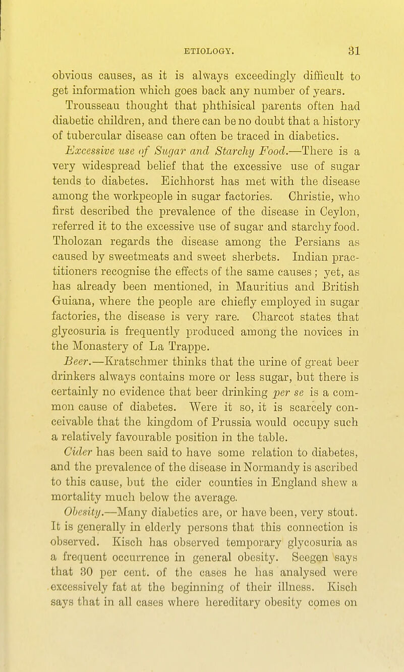 obvious causes, as it is always exceedingly difficult to get information which goes back any number of years. Trousseau thought that phthisical parents often had diabetic children, and there can be no doubt that a history of tubercular disease can often be traced in diabetics. Excessive use of Sugar and Starchy Food.—There is a very widespread belief that the excessive use of sugar tends to diabetes. Eichhorst has met with the disease among the workpeople in sugar factories. Christie, who first described the prevalence of the disease in Ceylon, referred it to the excessive use of sugar and starchy food. Tholozan regards the disease among the Persians as caused by sweetmeats and sweet sherbets. Indian prac- titioners recognise the effects of the same causes; yet, as has already been mentioned, in Mauritius and British Guiana, where the people are chiefly employed in sugar factories, the disease is very rare. Charcot states that glycosuria is frequently produced among the novices in the Monastery of La Trappe. Beer.—Kratschmer thinks that the urine of great beer drinkers always contains more or less sugar, but there is certainly no evidence that beer drinking yer se is a com- mon cause of diabetes. Were it so, it is scarcely con- ceivable that the kingdom of Prussia would occupy such a relatively favourable position in the table. Cider has been said to have some relation to diabetes, and the prevalence of the disease in Normandy is ascribed to this cause, but the cider counties in England shew a mortality much below the average. Obesity.—Many diabetics are, or have been, very stout. It is generally in elderly persons that this connection is observed. Kisch has observed temporary glycosuria as a frequent occurrence in general obesity. Seegen says that 30 per cent, of the cases he has analysed were excessively fat at the beginning of their illness. Kisch says that in all cases where hereditary obesity comes on