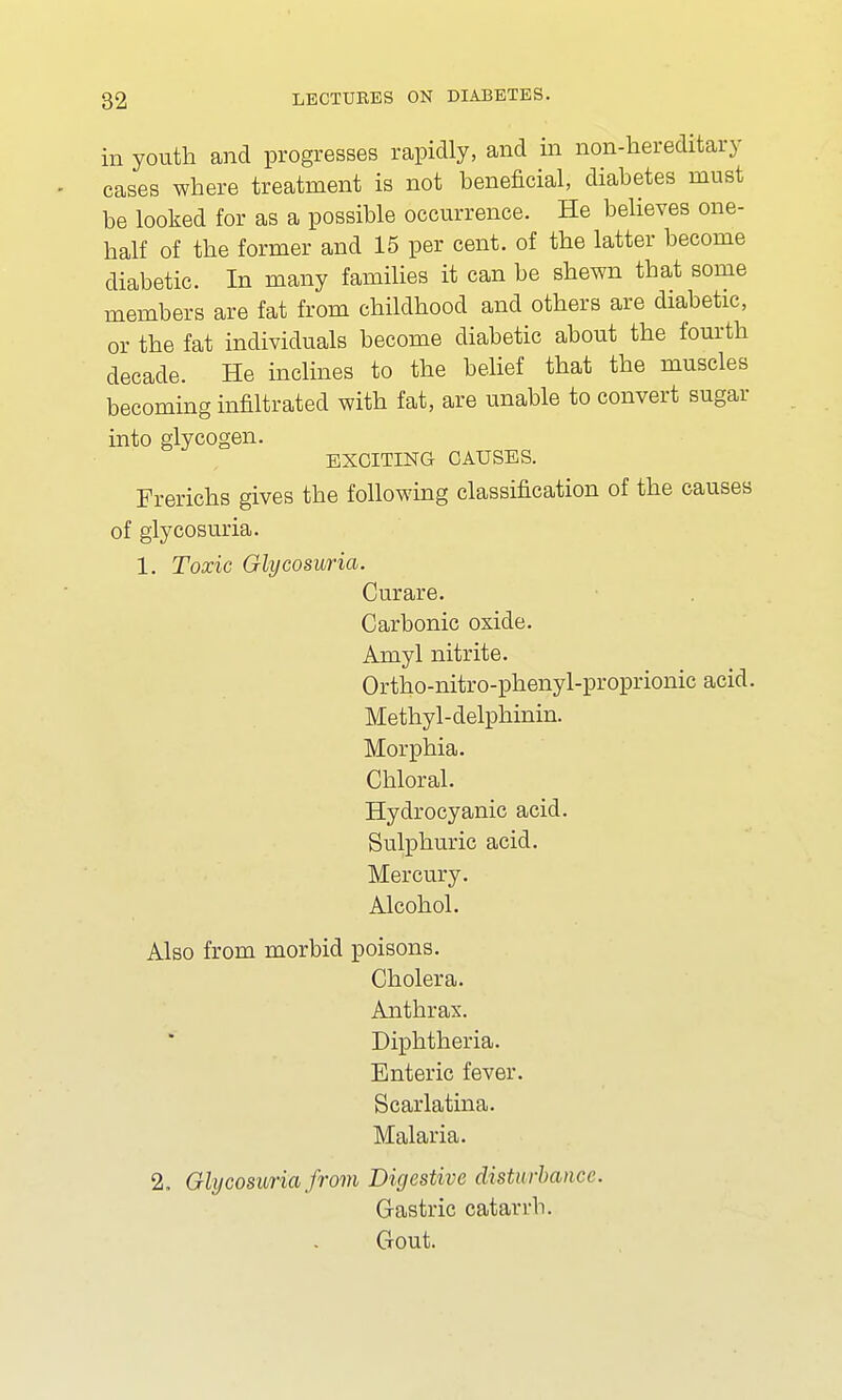 in youth and progresses rapidly, and in non-hereditary cases where treatment is not beneficial, diabetes must be looked for as a possible occurrence. He believes one- half of the former and 15 per cent, of the latter become diabetic. In many families it can be shewn that some members are fat from childhood and others are diabetic, or the fat individuals become diabetic about the fourth decade. He inclines to the belief that the muscles becoming infiltrated with fat, are unable to convert sugar into glycogen. EXCITING CAUSES. Frerichs gives the following classification of the causes of glycosuria. 1. Toxic Glycosuria. Curare. Carbonic oxide. Amyl nitrite. Ortho-nitro-phenyl-proprionic acid. Methyl-delphinin. Morphia. Chloral. Hydrocyanic acid. Sulphuric acid. Mercury. Alcohol. Also from morbid poisons. Cholera. Anthrax. Diphtheria. Enteric fever. Scarlatina. Malaria. 2. Glycosuria from Digestive disturbance. Gastric catarrh. Gout.