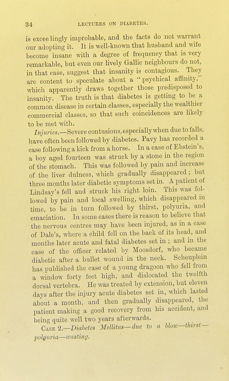 is exceedingly improbable, and the facts do not warrant our adopting it. It is well-known that husband and wife become insane with a degree of frequency that is very remarkable, but even our lively Gallic neighbours do not, in that case, suggest that insanity is contagious. They are content to speculate about a psychical affinity, which apparently draws together those predisposed to insanity. The truth is that diabetes is getting to be a common disease in certain classes, especially the wealthier commercial classes, so that such coincidences are likely to be met with. Injuries.—Severe contusions, especially when due to falls, have often been followed by diabetes. Pavy has recorded a case following a kick from a horse. In a case of Ebstein's, a boy aged fourteen was struck by a stone in the region of the stomach. This was followed by pain and increase of the liver dulness, which gradually disappeared ; but three months later diabetic symptoms set in. A patient of Lindsay's fell and struck his right loin. This was fol- lowed by pain and local swelling, which disappeared m time, to be in turn followed by thirst, polyuria, and emaciation. In some cases there is reason to believe that the nervous centres may have been injured, as in a case of Dale's, where a child fell on the back of its head, and months later acute and fatal diabetes set in ; and in the case of the officer related by Moosdorf, who became diabetic after a bullet wound in the neck. Scheuplem has published the case of a young dragoon who fell from a window forty feet high, and dislocated the twelfth dorsal vertebra. He was treated by extension, but eleven days after the injury acute diabetes set in, which lasted about a month, and then gradually disappeared, the patient making a good recovery from his accident, and being quite well two years afterwards. Case 2.—Diabetes Mellitus— due to a bloiv—thirst— polyuria—wasting.