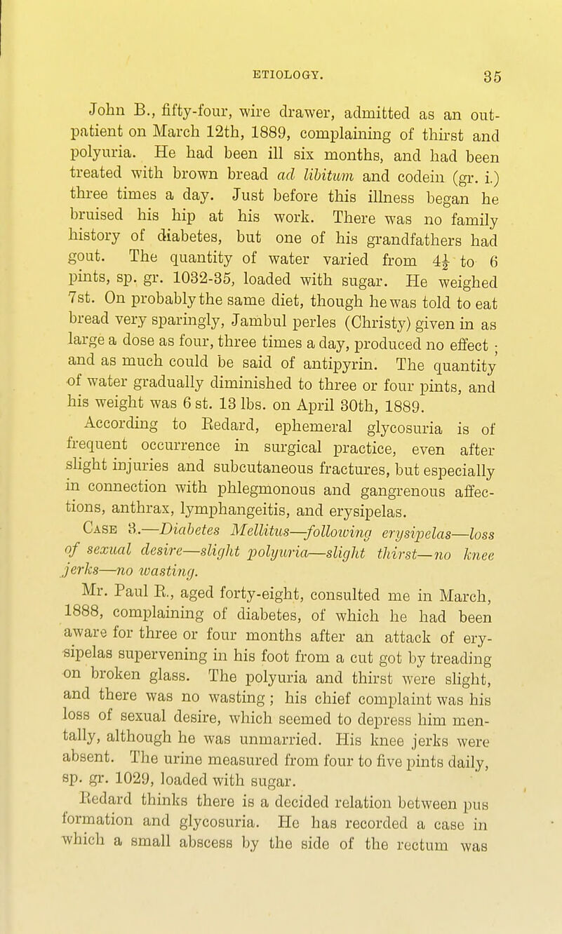 John B., fifty-four, wire drawer, admitted as an out- patient on March 12th, 1889, complaining of thirst and polyuria. He had been ill six months, and had been treated with brown bread ad libitum and codein (gr. i.) three times a day. Just before this illness began he bruised his hip at his work. There was no family history of diabetes, but one of his grandfathers had gout. The quantity of water varied from 4£ to 6 pints, sp. gr. 1032-35, loaded with sugar. He weighed 7st. On probably the same diet, though he was told to eat bread very sparingly, Jambul perles (Christy) given in as large a dose as four, three times a day, produced no effect ; and as much could be said of antipyrin. The quantity of water gradually diminished to three or four pints, and his weight was 6 st. 13 lbs. on April 30th, 1889. According to Kedard, ephemeral glycosuria is of frequent occurrence in surgical practice, even after slight injuries and subcutaneous fractures, but especially in connection with phlegmonous and gangrenous affec- tions, anthrax, lymphangeitis, and erysipelas. Case 3.—Diabetes Mellitus—following enjsipelas—loss of sexual desire—slight polyuria—slight thirst—no knee jerks—no wasting. Mr. Paul K., aged forty-eight, consulted me in March, 1888, complaining of diabetes, of which he had been aware for three or four months after an attack of ery- sipelas supervening in his foot from a cut got by treading on broken glass. The polyuria and thirst were slight, and there was no wasting; his chief complaint was his loss of sexual desire, which seemed to depress him men- tally, although he was unmarried. His knee jerks were absent. The urine measured from four to five pints daily, sp. gr. 1029, loaded with sugar. Eedard thinks there is a decided relation between pus formation and glycosuria. He has recorded a case in which a small abscess by the side of the rectum was