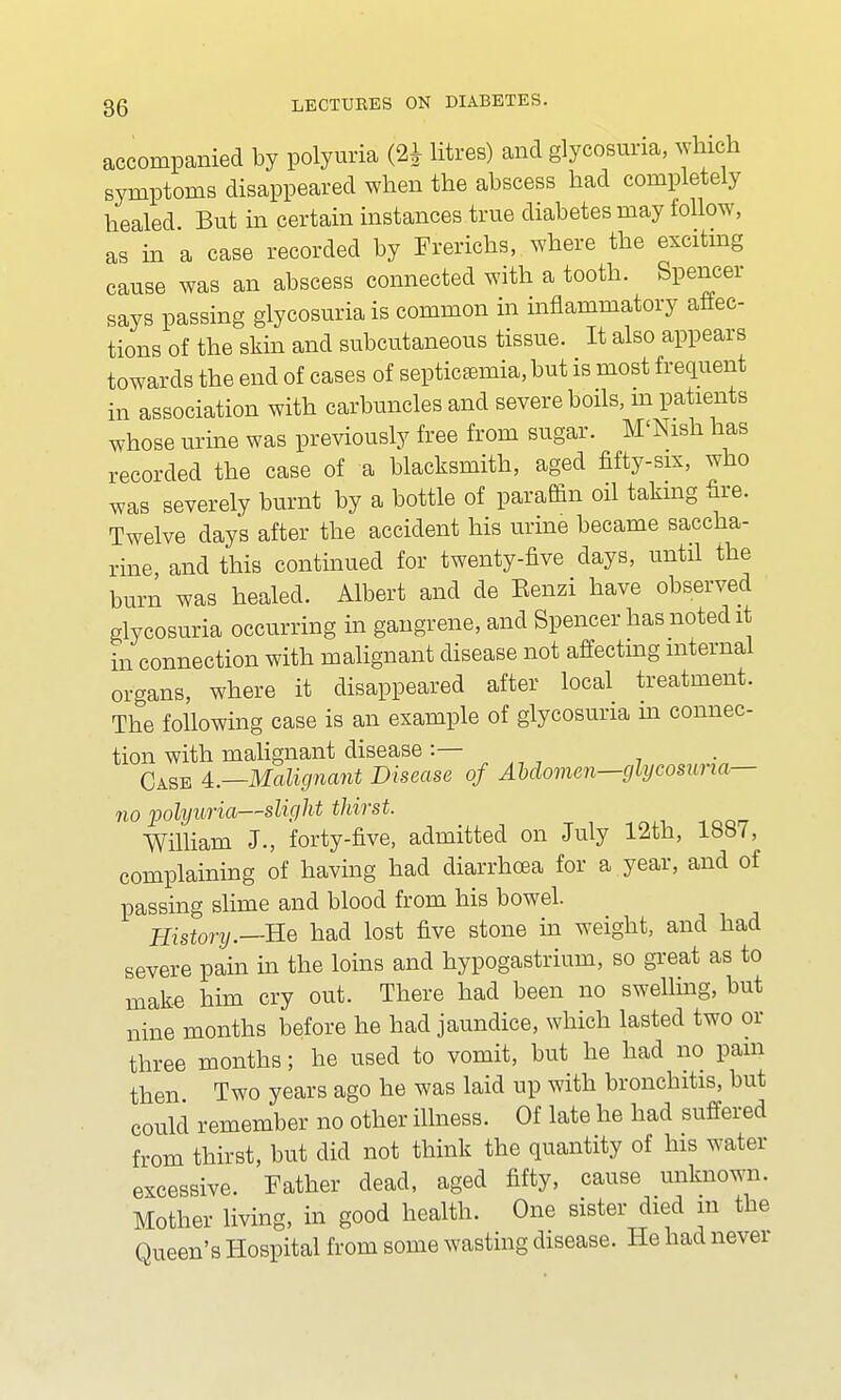 accompanied by polyuria (2* litres) and glycosuria, which symptoms disappeared when the abscess had completely healed. But in certain instances true diabetes may follow, as in a case recorded by Frerichs, where the exciting cause was an abscess connected with a tooth. Spencer says passing glycosuria is common in inflammatory affec- tions of the skin and subcutaneous tissue. It also appears towards the end of cases of septicemia, but is most frequent in association with carbuncles and severe boils, m patients whose urine was previously free from sugar. M'Nish has recorded the case of a blacksmith, aged fifty-six, who was severely burnt by a bottle of paraffin oil taking fire. Twelve days after the accident his urine became saccha- rine and this continued for twenty-five days, until the burn was healed. Albert and de Eenzi have observed glycosuria occurring in gangrene, and Spencer has noted it in connection with malignant disease not affecting internal organs, where it disappeared after local treatment. The following case is an example of glycosuria in connec- tion with malignant disease :— Case 4.—Malignant Disease of AMomen—glycosuria— no polyuria—slight thirst. William J., forty-five, admitted on July 12th, 1887, complaining of having had diarrhoea for a year, and of passing slime and blood from his bowel. History.—Re had lost five stone in weight, and had severe pain in the loins and hypogastrium, so great as to make him cry out. There had been no swelling, but nine months before he had jaundice, which lasted two or three months; he used to vomit, but he had no pain then Two years ago he was laid up with bronchitis, but could remember no other illness. Of late he had suffered from thirst, but did not think the quantity of his water excessive. Father dead, aged fifty, cause unknown. Mother living, in good health. One sister died m the Oueen's Hospital from some wasting disease. He had never