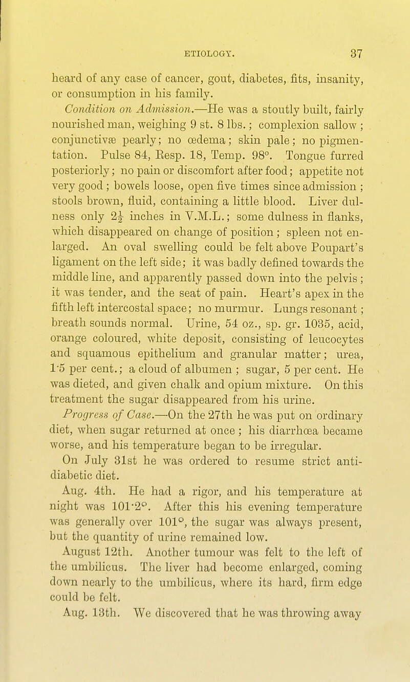 heard of any case of cancer, gout, diabetes, fits, insanity, or consumption in his family. Condition on Admission.—He was a stoutly built, fairly nourished man, weighing 9 st. 8 lbs.; complexion sallow ; conjunctivae pearly; no cedema; skin pale; no pigmen- tation. Pulse 84, Eesp. 18, Temp. 98°. Tongue furred posteriorly; no pain or discomfort after food; appetite not very good; bowels loose, open five times since admission ; stools brown, fluid, containing a little blood. Liver dul- ness only 2^ inches in V.M.L.; some dulness in flanks, which disappeared on change of position; spleen not en- larged. An oval swelling could be felt above Poupart's ligament on the left side; it was badly defined towards the middle line, and apparently passed down into the pelvis; it was tender, and the seat of pain. Heart's apex in the fifth left intercostal space; no murmur. Lungs resonant; breath sounds normal. Urine, 54 oz., sp. gr. 1035, acid, orange coloured, white deposit, consisting of leucocytes and squamous epithelium and granular matter; urea, 15 per cent.; a cloud of albumen ; sugar, 5 per cent. He was dieted, and given chalk and opium mixture. On this treatment the sugar disappeared from his urine. Progress of Case.—On the 27th he was put on ordinary diet, when sugar returned at once ; his diarrhoea became worse, and his temperature began to be irregular. On July 31st he was ordered to resume strict anti- diabetic diet. Aug. 4th. He had a rigor, and his temperature at night was 101 2°. After this his evening temperature was generally over 101°, the sugar was always present, but the quantity of urine remained low. August 12th. Another tumour was felt to the left of the umbilicus. The liver had become enlarged, coming clown nearly to the umbilicus, where its hard, firm edge could be felt. Aug. 13th. We discovered that he was throwing away