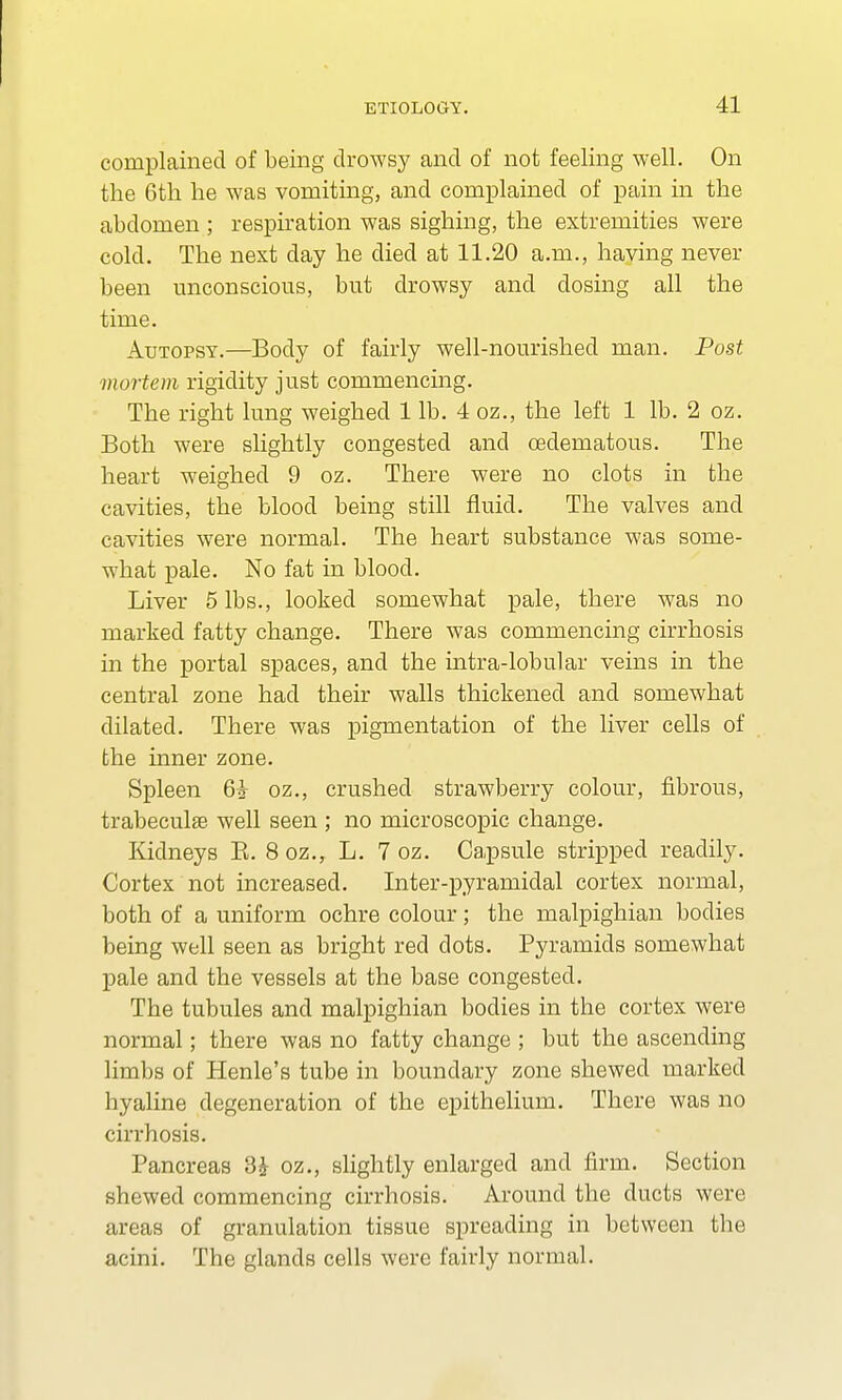 complained of being drowsy and of not feeling well. On the 6th he was vomiting, and complained of pain in the abdomen ; respiration was sighing, the extremities were cold. The next day he died at 11.20 a.m., having never been unconscious, but drowsy and dosing all the time. Autopsy.—Body of fairly well-nourished man. Post mortem rigidity just commencing. The right lung weighed 1 lb. 4 oz., the left 1 lb. 2 oz. Both were slightly congested and cedematous. The heart weighed 9 oz. There were no clots in the cavities, the blood being still fluid. The valves and cavities were normal. The heart substance was some- what pale. No fat in blood. Liver 5 lbs., looked somewhat pale, there was no marked fatty change. There was commencing cirrhosis in the portal spaces, and the intra-lobular veins in the central zone had their walls thickened and somewhat dilated. There was pigmentation of the liver cells of the inner zone. Spleen 6i oz., crushed strawberry colour, fibrous, trabecule well seen ; no microscopic change. Kidneys B. 8 oz., L. 7 oz. Capsule stripped readily. Cortex not increased. Inter-pyramidal cortex normal, both of a uniform ochre colour; the malpighian bodies being well seen as bright red dots. Pyramids somewhat pale and the vessels at the base congested. The tubules and malpighian bodies in the cortex were normal; there was no fatty change ; but the ascending limbs of Henle's tube in boundary zone shewed marked hyaline degeneration of the epithelium. There was no cirrhosis. Pancreas 3£ oz., slightly enlarged and firm. Section shewed commencing cirrhosis. Around the ducts were areas of granulation tissue spreading in between the acini. The glands cells were fairly normal.