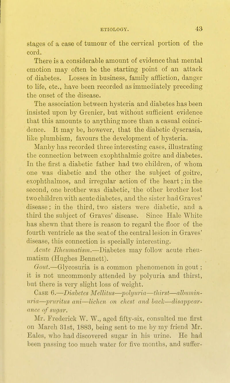 stages of a case of tumour of the cervical portion of the cord. There is a considerable amount of evidence that mental emotion may often be the starting point of an attack of diabetes. Losses in business, family affliction, danger to life, etc., have been recorded as immediately preceding the onset of the disease. The association between hysteria and diabetes has been insisted upon by Grenier, but without sufficient evidence that this amounts to anything more than a casual coinci- dence. It may be, however, that the diabetic dyscrasia, like plumbism, favours the development of hysteria. Manby has recorded three interesting cases, illustrating the connection between exophthalmic goitre and diabetes. In the first a diabetic father had two children, of whom one was diabetic and the other the subject of goitre, exophthalmos, and irregular action of the heart; in the second, one brother was diabetic, the other brother lost two children with acute diabetes, and the sister had Graves' disease; in the third, two sisters were diabetic, and a third the subject of Graves' disease. Since Hale White has shewn that there is reason to regard the floor of the fourth ventricle as the seat of the central lesion in Graves' disease, this connection is specially interesting. Acute Rheumatism.—Diabetes may follow acute rheu- matism (Hughes Bennett). Gout.—Glycosuria is a common phenomenon in gout; it is not uncommonly attended by polyuria and thirst, but there is very slight loss of weight. Case 6.—Diabetes Mellitus—polyuria—tliirst—albumin- uria—pruritus ani—lichen on chest and hack—disappear- ance of siir/ar. Mr. Frederick W. W., aged fifty-six, consulted me first on March 31st, 1883, being sent to me by my friend Mr. Eales, who had discovered sugar in his urine. He had been passing too much water for five months, and suffer-