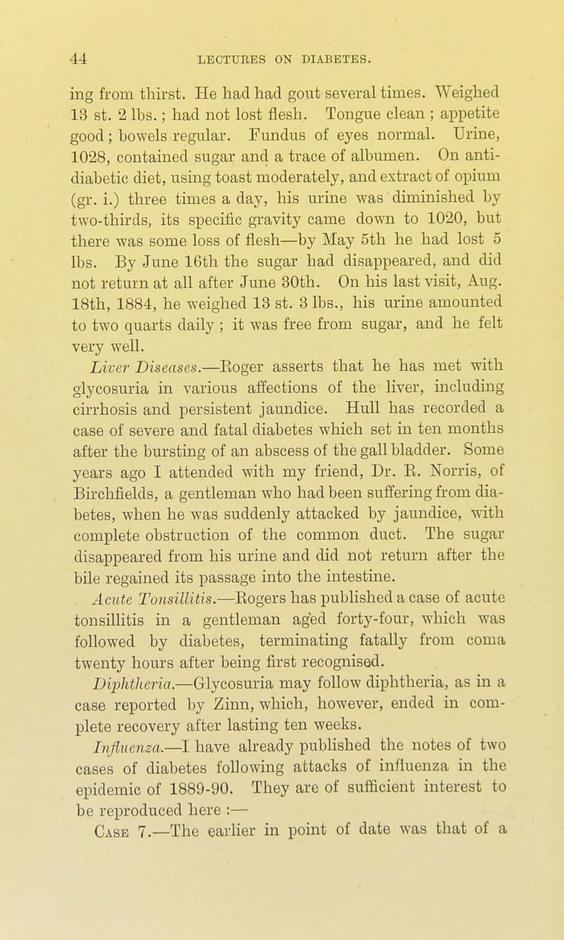 ing from thirst. He had had gout several times. Weighed 13 st. 2 lbs.; had not lost flesh. Tongue clean ; appetite good; bowels regular. Fundus of eyes normal. Urine, 1028, contained sugar and a trace of albumen. On anti- diabetic diet, using toast moderately, and extract of opium (gr. i.) three times a day, his urine was diminished by two-thirds, its specific gravity came down to 1020, but there was some loss of flesh—by May 5th he had lost 5 lbs. By June 16th the sugar had disappeared, and did not return at all after June 30th. On his last visit, Aug. 18th, 1884, he weighed 13 st. 3 lbs., his urine amounted to two quarts daily ; it was free from sugar, and he felt very well. Liver Diseases.—Eoger asserts that he has met with glycosuria in various affections of the liver, including cirrhosis and persistent jaundice. Hull has recorded a case of severe and fatal diabetes which set in ten months after the bursting of an abscess of the gall bladder. Some years ago I attended with my friend, Dr. E. Norris, of Birchfields, a gentleman who had been suffering from dia- betes, when he was suddenly attacked by jaundice, with complete obstruction of the common duct. The sugar disappeared from his urine and did not return after the bile regained its passage into the intestine. Acute Tonsillitis.—Sogers has published a case of acute tonsillitis in a gentleman aged forty-four, which was followed by diabetes, terminating fatally from coma twenty hours after being first recognised. Diphtheria.—Glycosuria may follow diphtheria, as in a case reported by Zinn, which, however, ended in com- plete recovery after lasting ten weeks. Influenza.—I have already published the notes of two cases of diabetes following attacks of influenza hi the epidemic of 1889-90. They are of sufficient interest to be reproduced here :— Case 7.—The earlier in point of date was that of a