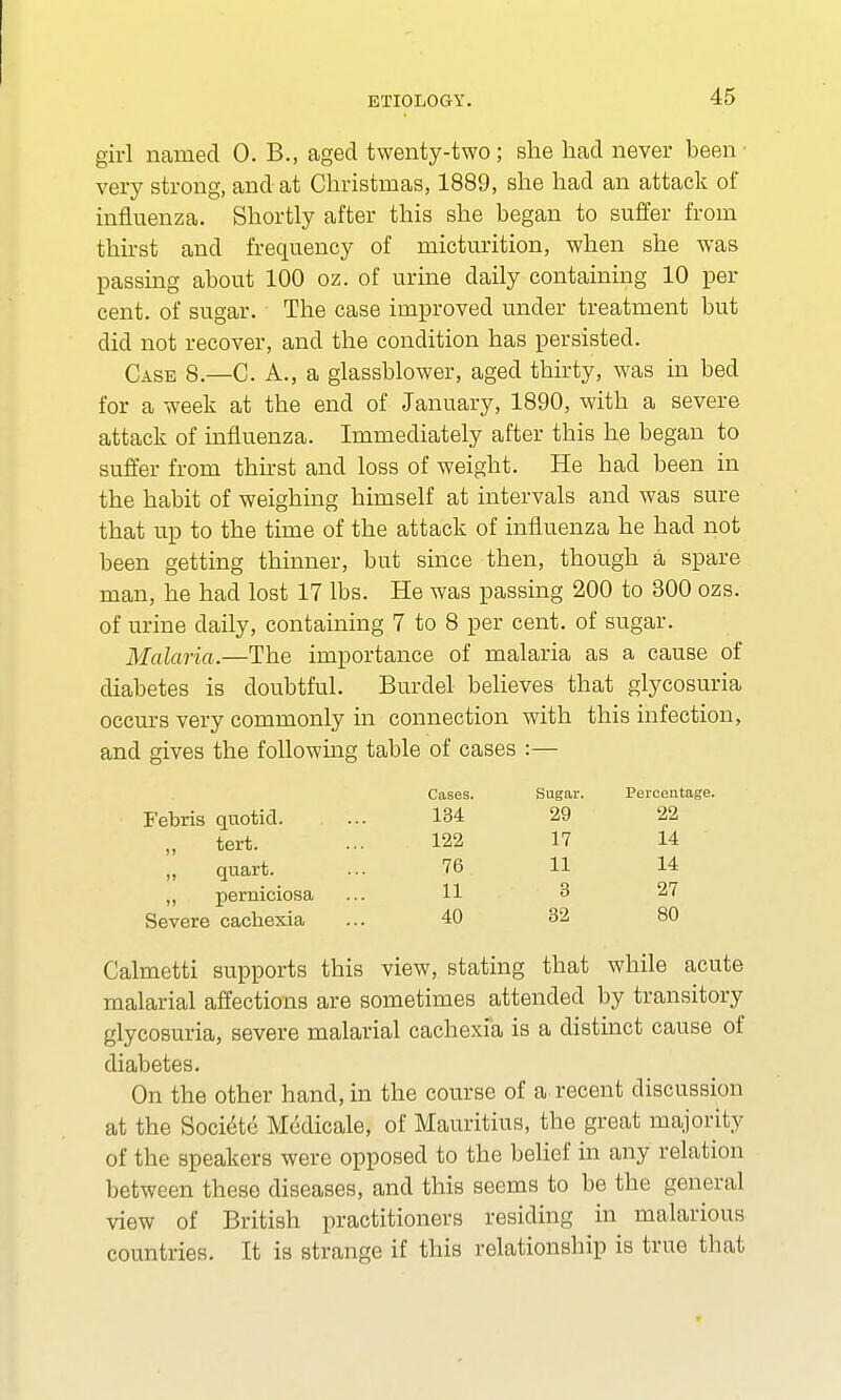 girl named 0. B., aged twenty-two; she had never been very strong, and at Christmas, 1889, she had an attack of influenza. Shortly after this she began to suffer from thirst and frequency of micturition, when she was passing about 100 oz. of urine daily containing 10 per cent, of sugar. The case improved under treatment but did not recover, and the condition has persisted. Case 8—C. A., a glassblower, aged thirty, was in bed for a week at the end of January, 1890, with a severe attack of influenza. Immediately after this he began to suffer from thirst and loss of weight. He had been in the habit of weighing himself at intervals and was sure that up to the time of the attack of influenza he had not been getting thinner, but since then, though a spare man, he had lost 17 lbs. He was passing 200 to 300 ozs. of urine daily, containing 7 to 8 per cent, of sugar. Malaria.—The importance of malaria as a cause of diabetes is doubtful. Burdel believes that glycosuria occurs very commonly in connection with this infection, and gives the following table of cases :— Febris quotid. ,, tert. „ quart. „ perniciosa Severe cachexia Calmetti supports this view, stating that while acute malarial affections are sometimes attended by transitory glycosuria, severe malarial cachexia is a distinct cause of diabetes. On the other hand, in the course of a-recent discussion at the Societe Medicale, of Mauritius, the great majority of the speakers were opposed to the belief in any relation between these diseases, and this seems to be the general view of British practitioners residing in malarious countries. It is strange if this relationship is true that Cases. Sugar. Percentage. 134 29 22 122 17 14 76 11 14 11 3 27 40 32 80
