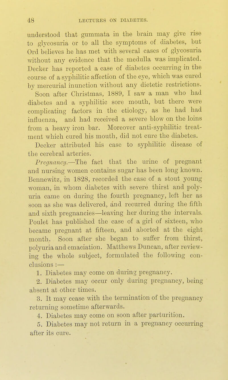 understood that gummata in the brain may give rise to glycosuria or to all the symptoms of diabetes, but Ord believes he has met with several cases of glycosuria without any evidence that the medulla was implicated. Decker has reported a case of diabetes occurring in the course of a syphilitic affection of the eye, which was cured by mercurial inunction without any dietetic restrictions. Soon after Christmas, 1889, I saw a man who had diabetes and a syphilitic sore mouth, but there were complicating factors in the etiology, as he had had influenza, and had received a severe blow on the loins from a heavy iron bar. Moreover anti-syphilitic treat- ment which cured his mouth, did not cure the diabetes. Decker attributed his case to syphilitic disease of the cerebral arteries. Pregnancy.—The fact that the urine of pregnant and nursing women contains sugar has been long known. Bennewitz, in 1828, recorded the case of a stout young woman, in whom diabetes with severe thirst and poly- uria came on during the fourth pregnancy, left her as soon as she was delivered, and recurred during the fifth and sixth pregnancies—leaving her during the intervals. Poulet has published the case of a girl of sixteen, who became pregnant at fifteen, and aborted at the eight month. Soon after she began to suffer from thirst, polyuria and emaciation. Matthews Duncan, after review- ing the whole subject, formulated the following con- clusions :— 1. Diabetes may come on during pregnancy. 2. Diabetes may occur only during pregnancy, being absent at other times. 3. It may cease with the termination of the pregnancy returning sometime afterwards. 4. Diabetes may come on soon after parturition. 5. Diabetes may not return in a pregnancy occurring after its cure.