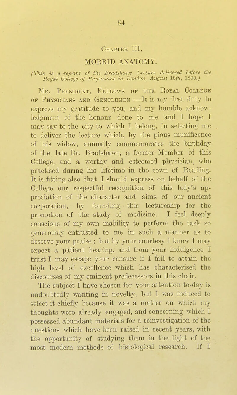 Chapter III. MOBBED ANATOMY. (This is a reprint of the Braclshawe Lecture delivered before the Royal College of Physicians in London, August 18th, 1890.) Me. President, Fellows of the Boyal College op Physicians and Gentlemen :—It is my first (biiy to express my gratitude to you, and my humble acknow- ledgment of the honour done to me and I hope I may say to the city to which I belong, in selecting me to deliver the lecture which, by the pious munificence of his widow, annually commemorates the birthday of the late Dr. Braclshawe, a former Member of this College, and a worthy and esteemed physician, who practised during his lifetime in the town of Beading. It is fitting also that I should express on behalf of the College our respectful recognition of this lady's ap- preciation of the character and aims of our ancient corporation, by founding this lectureship for the promotion of the study of medicine. I feel deeply conscious of my own inability to perform the task so generously entrusted to me in such a manner as to deserve your praise ; but by your courtesy I know I may expect a patient hearing, and from your indulgence I trust I may escape your censure if I fail to attain the high level of excellence which has characterised the discourses of my eminent predecessors in this chair. The subject I have chosen for your attention to-day is undoubtedly wanting in novelty, but I was induced to select it chiefly because it was a matter on which my thoughts were already engaged, and concerning which I possessed abundant materials for a reinvestigation of the questions which have been raised in recent years, with the opportunity of studying them in the light of the most modern methods of histological research. If I