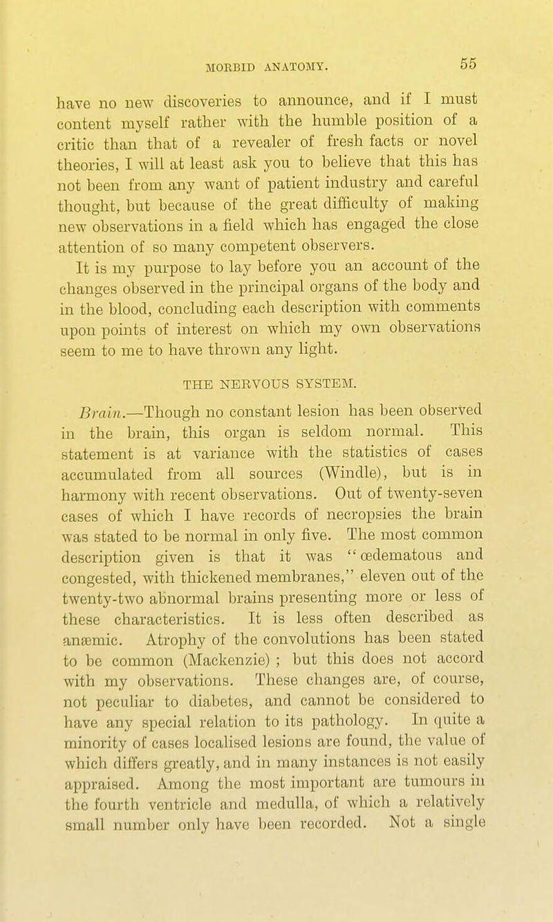 have no new discoveries to announce, and if I must content myself rather with the humble position of a critic than that of a revealer of fresh facts or novel theories, I will at least ask you to believe that this has not been from any want of patient industry and careful thought, but because of the great difficulty of making new observations in a field which has engaged the close attention of so many competent observers. It is my purpose to lay before you an account of the changes observed in the principal organs of the body and in the blood, concluding each description with comments upon points of interest on which my own observations seem to me to have thrown any light. THE NERVOUS SYSTEM. Brain.—Though no constant lesion has been observed in the brain, this organ is seldom normal. This statement is at variance with the statistics of cases accumulated from all sources (Windle), but is in harmony with recent observations. Out of twenty-seven cases of which I have records of necropsies the brain was stated to be normal in only five. The most common description given is that it was  cedematous and congested, with thickened membranes, eleven out of the twenty-two abnormal brains presenting more or less of these characteristics. It is less often described as anaemic. Atrophy of the convolutions has been stated to be common (Mackenzie) ; but this does not accord with my observations. These changes are, of course, not peculiar to diabetes, and cannot be considered to have any special relation to its pathology. In quite a minority of cases localised lesions are found, the value of which differs greatly, and in many instances is not easily appraised. Among the most important are tumours in the fourth ventricle and medulla, of which a relatively small number only have been recorded. Not a single