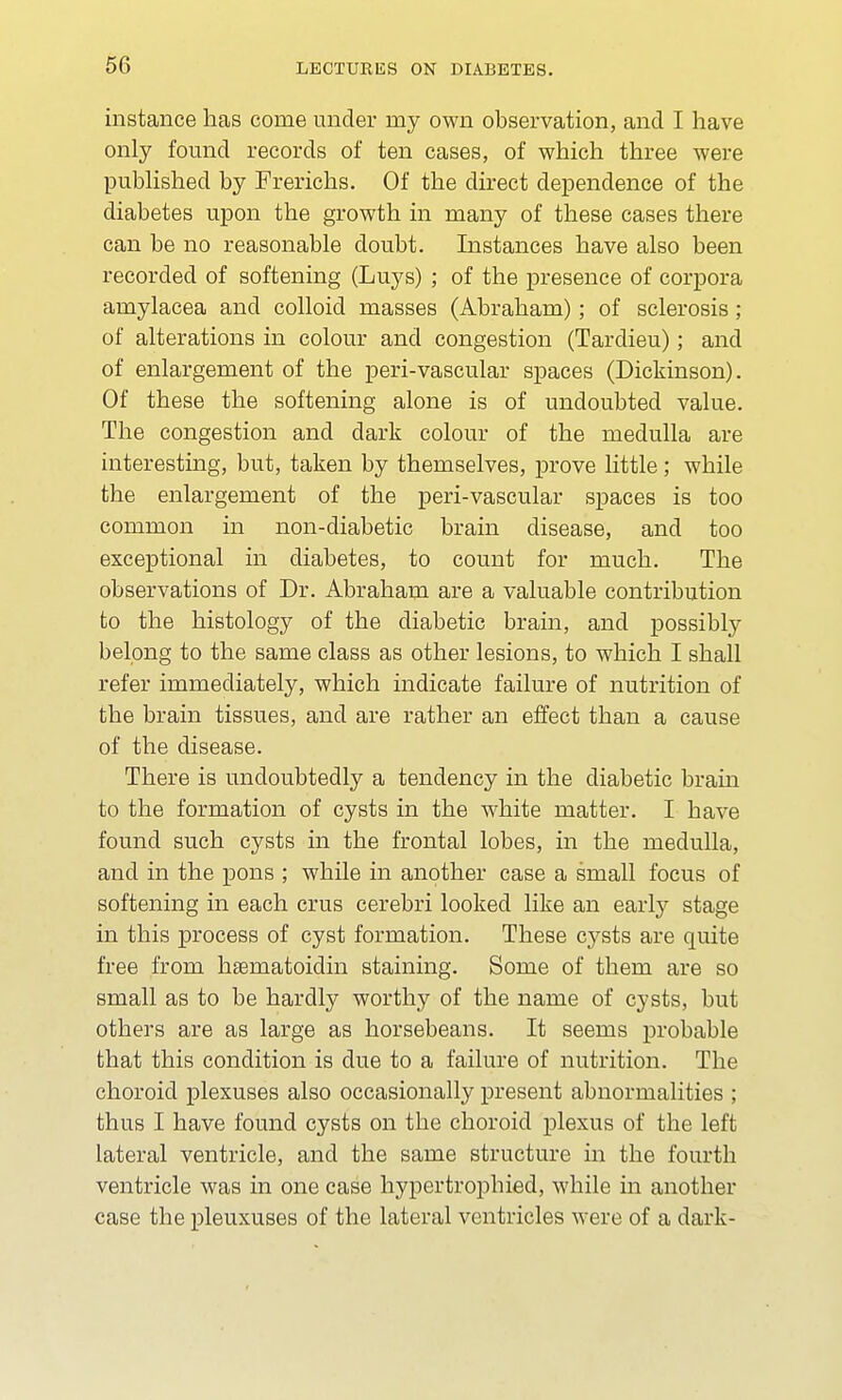 instance has come under ruy own observation, and I have only found records of ten cases, of which three were published by Frerichs. Of the direct dependence of the diabetes upon the growth in many of these cases there can be no reasonable doubt. Instances have also been recorded of softening (Luys) ; of the presence of corpora amylacea and colloid masses (Abraham); of sclerosis; of alterations in colour and congestion (Tardieu); and of enlargement of the peri-vascular spaces (Dickinson). Of these the softening alone is of undoubted value. The congestion and dark colour of the medulla are interesting, but, taken by themselves, prove little; while the enlargement of the peri-vascular spaces is too common in non-diabetic brain disease, and too exceptional in diabetes, to count for much. The observations of Dr. Abraham are a valuable contribution to the histology of the diabetic brain, and possibly belong to the same class as other lesions, to which I shall refer immediately, which indicate failure of nutrition of the brain tissues, and are rather an effect than a cause of the disease. There is undoubtedly a tendency in the diabetic brain to the formation of cysts in the white matter. I have found such cysts in the frontal lobes, in the medulla, and in the pons ; while in another case a small focus of softening in each crus cerebri looked like an early stage in this process of cyst formation. These cysts are quite free from haematoidin staining. Some of them are so small as to be hardly worthy of the name of cysts, but others are as large as horsebeans. It seems probable that this condition is due to a failure of nutrition. The choroid plexuses also occasionally present abnormalities ; thus I have found cysts on the choroid plexus of the left lateral ventricle, and the same structure in the fourth ventricle was in one case hypertrophied, while in another case the pleuxuses of the lateral ventricles were of a dark-