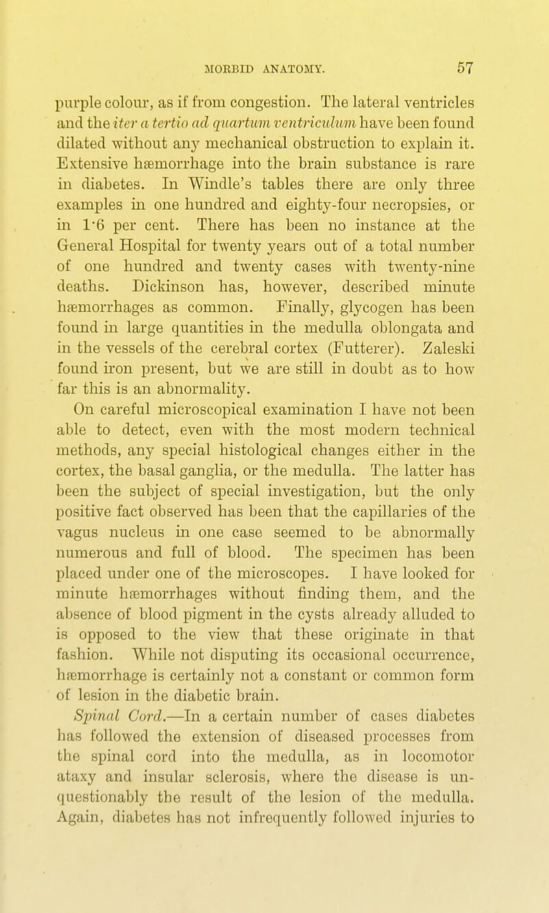 purple colour, as if from congestion. The lateral ventricles and the iter a tertio ad quartum ventricuhm have been found dilated without any mechanical obstruction to explain it. Extensive haemorrhage into the brain substance is rare in diabetes. In Windle's tables there are only three examples in one hundred and eighty-four necropsies, or in 1/6 per cent. There has been no instance at the General Hospital for twenty years out of a total number of one hundred and twenty cases with twenty-nine deaths. Dickinson has, however, described minute haemorrhages as common. Finally, glycogen has been found in large quantities hi the medulla oblongata and in the vessels of the cerebral cortex (Futterer). Zaleski found iron present, but we are still in doubt as to how far this is an abnormality. On careful microscopical examination I have not been able to detect, even with the most modern technical methods, any special histological changes either in the cortex, the basal ganglia, or the medulla. The latter has been the subject of special investigation, but the only positive fact observed has been that the capillaries of the vagus nucleus in one case seemed to be abnormally numerous and full of blood. The specimen has been placed under one of the microscopes. I have looked for minute haemorrhages without finding them, and the absence of blood pigment in the cysts already alluded to is opposed to the view that these originate in that fashion. While not disputing its occasional occurrence, haemorrhage is certainly not a constant or common form of lesion in the diabetic brain. Spinal Cord.—In a certain number of cases diabetes has followed the extension of diseased processes from the spinal cord into the medulla, as in locomotor ataxy and insular sclerosis, where the disease is un- questionably the result of the lesion of the medulla. Again, diabetes has not infrequently followed injuries to