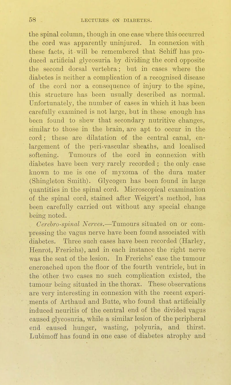 the spinal column, though in one case where this occurred the cord was apparently uninjured. In connexion with these facts, it will be remembered that Schiff has pro- duced artificial glycosuria by dividing the cord opposite the second dorsal vertebra; but in cases where the diabetes is neither a complication of a recognised disease of the cord nor a consequence of injury to the spine, this structure has been usually described as normal. Unfortunately, the number of cases in which it has been carefully examined is not large, but in these enough has been found to shew that secondary nutritive changes, similar to those in the brain, are apt to occur in the cord; these are dilatation of the central canal, en- largement of the peri-vascular sheaths, and localised softening. Tumours of the cord in connexion with diabetes have been very rarely recorded ; the only- case known to me is one of myxoma of the dura mater (Shingleton Smith). Glycogen has been found in large quantities in the spinal cord. Microscopical examination of the spinal cord, stained after Weigert's method, has been carefully carried out without any special change being noted. Cerebrospinal Nerves.—Tumours situated on or com- pressing the vagus nerve have been found associated with diabetes. Three such cases have been recorded (Harle}*, Henrot, Frerichs), and in each instance the right nerve was the seat of the lesion. In Frerichs' case the tumour encroached upon the floor of the fourth ventricle, but in the other two cases no such complication existed, the tumour being situated in the thorax. These observations are very interesting in connexion with the recent experi- ments of Arthaud and Butte, who found that artificially induced neuritis of the central end of the divided vagus caused glycosuria, while a similar lesion of the peripheral end caused hunger, wasting, polyuria, and thirst. Lubimoff has found in one case of diabetes atrophy and