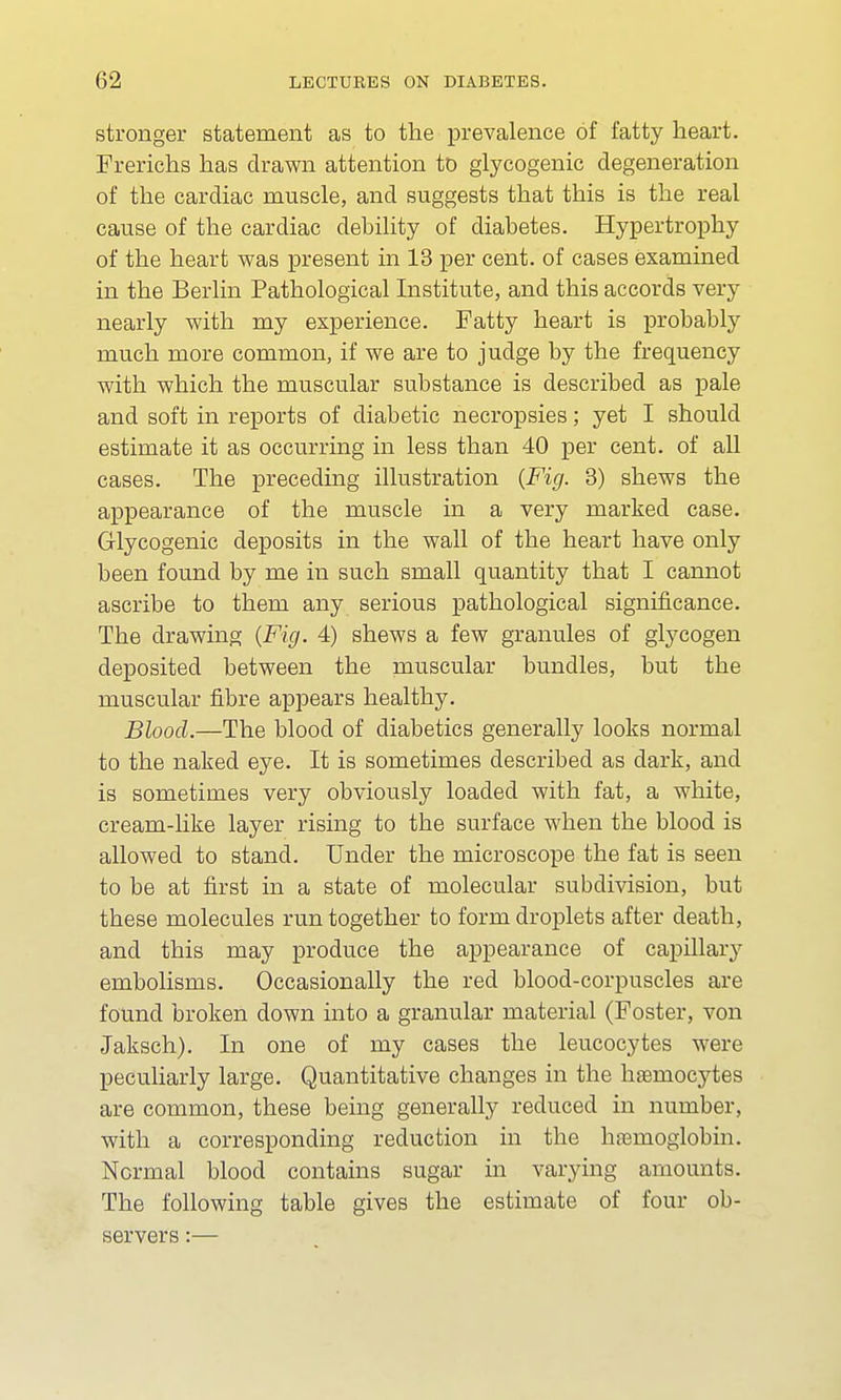 stronger statement as to the prevalence of fatty heart. Frerichs has drawn attention to glycogenic degeneration of the cardiac muscle, and suggests that this is the real cause of the cardiac debility of diabetes. Hypertrophy of the heart was present in 13 per cent, of cases examined in the Berlin Pathological Institute, and this accords very nearly with my experience. Fatty heart is probably much more common, if we are to judge by the frequency with which the muscular substance is described as pale and soft in reports of diabetic necropsies; yet I should estimate it as occurring in less than 40 per cent, of all cases. The preceding illustration (Fig. 3) shews the appearance of the muscle in a very marked case. Glycogenic deposits in the wall of the heart have only been found by me in such small quantity that I cannot ascribe to them any serious pathological significance. The drawing {Fig. 4) shews a few granules of glycogen deposited between the muscular bundles, but the muscular fibre appears healthy. Blood.—The blood of diabetics generally looks normal to the naked eye. It is sometimes described as dark, and is sometimes very obviously loaded with fat, a white, cream-like layer rising to the surface when the blood is allowed to stand. Under the microscope the fat is seen to be at first in a state of molecular subdivision, but these molecules run together to form droplets after death, and this may produce the appearance of capillary embolisms. Occasionally the red blood-corpuscles are found broken down into a granular material (Foster, von Jaksch). In one of my cases the leucocytes were peculiarly large. Quantitative changes in the hsernocytes are common, these being generally reduced in number, with a corresponding reduction in the haemoglobin. Normal blood contains sugar in varying amounts. The following table gives the estimate of four ob- servers :—