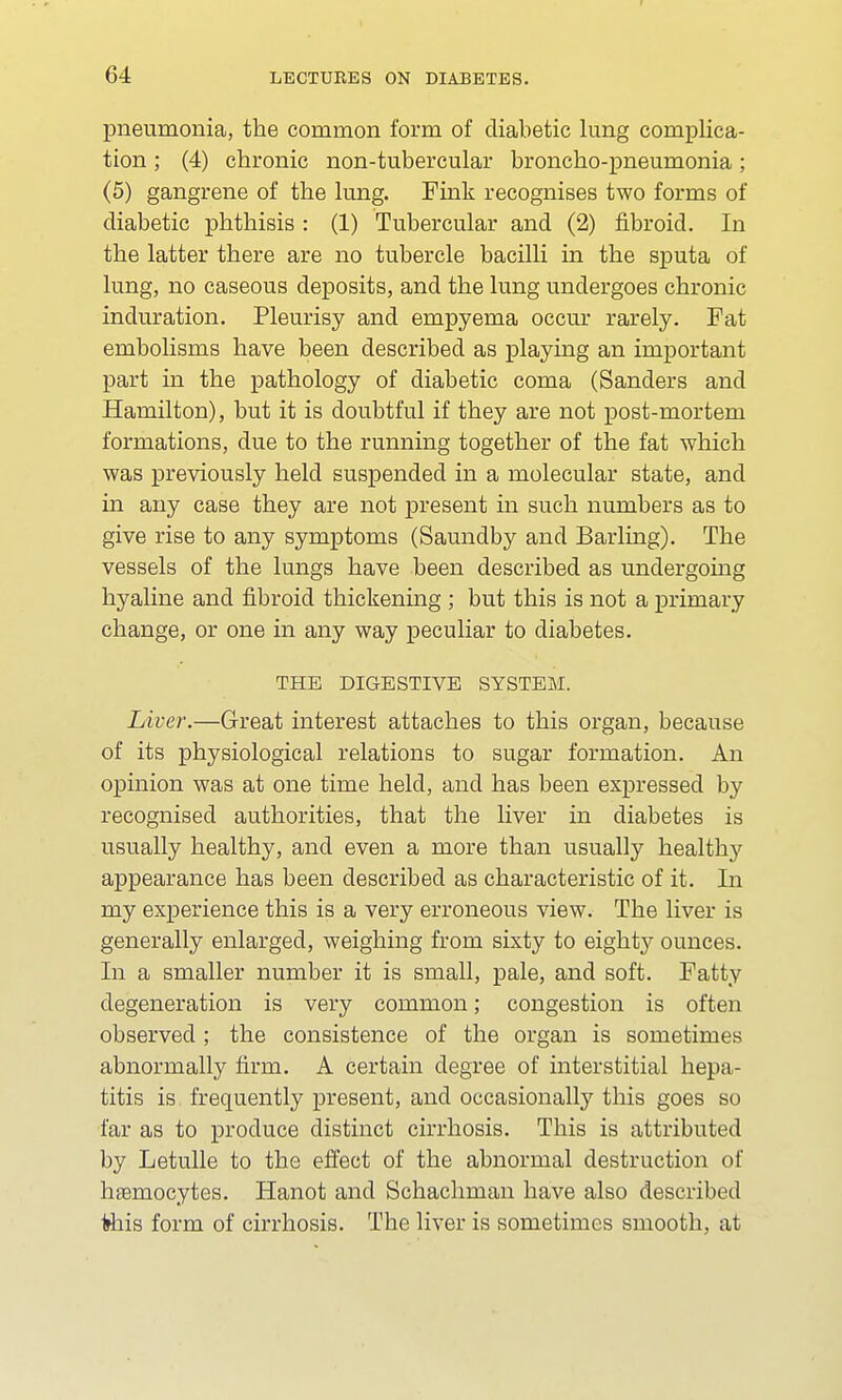 pneumonia, the common form of diabetic lung complica- tion ; (4) chronic non-tubercular broncho-pneumonia; (5) gangrene of the lung. Fink recognises two forms of diabetic phthisis : (1) Tubercular and (2) fibroid. In the latter there are no tubercle bacilli in the sputa of lung, no caseous deposits, and the lung undergoes chronic induration. Pleurisy and empyema occur rarely. Fat embolisms have been described as playing an important part in the pathology of diabetic coma (Sanders and Hamilton), but it is doubtful if they are not post-mortem formations, due to the running together of the fat which was previously held suspended in a molecular state, and in any case they are not present in such numbers as to give rise to any symptoms (Saundby and Barling). The vessels of the lungs have been described as undergoing hyaline and fibroid thickening ; but this is not a primary change, or one in any way peculiar to diabetes. THE DIGESTIVE SYSTEM. Liver.—Great interest attaches to this organ, because of its physiological relations to sugar formation. An opinion was at one time held, and has been expressed by recognised authorities, that the liver in diabetes is usually healthy, and even a more than usually healthy appearance has been described as characteristic of it. In my experience this is a very erroneous view. The liver is generally enlarged, weighing from sixty to eighty ounces. In a smaller number it is small, pale, and soft. Fatty degeneration is very common; congestion is often observed ; the consistence of the organ is sometimes abnormally firm. A certain degree of interstitial hepa- titis is frequently present, and occasionally this goes so far as to produce distinct cirrhosis. This is attributed by Letulle to the effect of the abnormal destruction of hsemocytes. Hanot and Schachman have also described ttiis form of cirrhosis. The liver is sometimes smooth, at