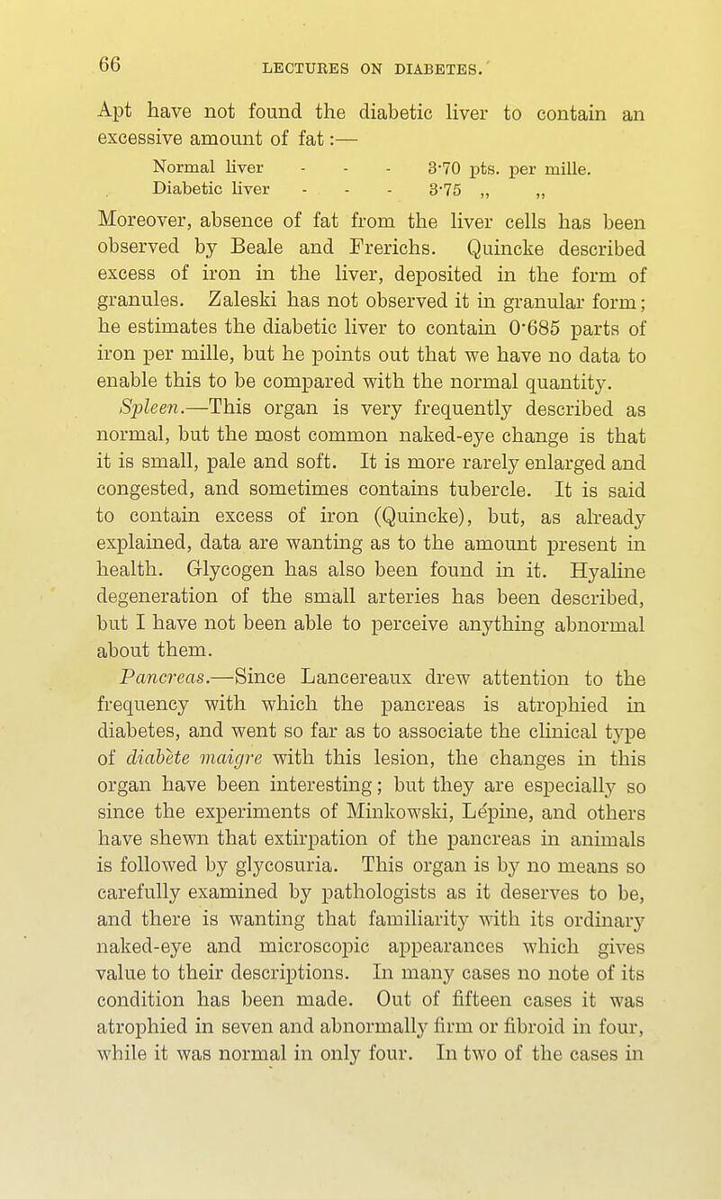 Apt have not found the diabetic liver to contain an excessive amount of fat:— Normal liver - - - 3-70 pts. per mille. Diabetic liver - - - 3-75 „ „ Moreover, absence of fat from the liver cells has been observed by Beale and Frerichs. Quincke described excess of iron in the liver, deposited in the form of granules. Zaleski has not observed it in granular form; he estimates the diabetic liver to contain 0*685 parts of iron per mille, but he points out that we have no data to enable this to be compared with the normal quantity. Spleen.—This organ is very frequently described as normal, but the most common naked-eye change is that it is small, pale and soft. It is more rarely enlarged and congested, and sometimes contains tubercle. It is said to contain excess of iron (Quincke), but, as already explained, data are wanting as to the amount present in health. Glycogen has also been found in it. Hyaline degeneration of the small arteries has been described, but I have not been able to perceive anything abnormal about them. Pancreas.—Since Lancereaux drew attention to the frequency with which the pancreas is atrophied in diabetes, and went so far as to associate the clinical type of diabete maigre with this lesion, the changes in this organ have been interesting; but they are especially so since the experiments of Minkowski, Lepine, and others have shewn that extirpation of the pancreas in animals is followed by glycosuria. This organ is by no means so carefully examined by pathologists as it deserves to be, and there is wanting that familiarity with its ordinaiy naked-eye and microscopic appearances which gives value to their descriptions. In many cases no note of its condition has been made. Out of fifteen cases it was atrophied in seven and abnormally firm or fibroid in four, while it was normal in only four. In two of the cases in
