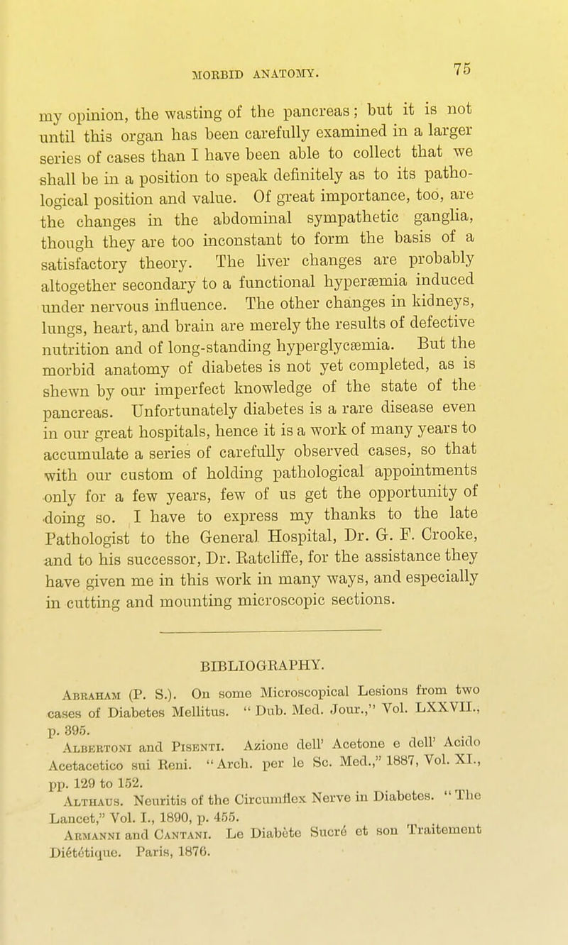 my opinion, the wasting of the pancreas; but it is not until this organ has been carefully examined in a larger series of cases than I have been able to collect that we shall be in a position to speak definitely as to its patho- logical position and value. Of great importance, too, are the changes in the abdominal sympathetic ganglia, though they are too inconstant to form the basis of a satisfactory theory. The liver changes are probably altogether secondary to a functional hyperemia induced under nervous influence. The other changes in kidneys, lungs, heart, and brain are merely the results of defective nutrition and of long-standing hyperglycemia. But the morbid anatomy of diabetes is not yet completed, as is shewn by our imperfect knowledge of the state of the pancreas. Unfortunately diabetes is a rare disease even in our great hospitals, hence it is a work of many years to accumulate a series of carefully observed cases, so that with our custom of holding pathological appointments only for a few years, few of us get the opportunity of doing so. I have to express my thanks to the late Pathologist to the General Hospital, Dr. G. F. Crooke, and to his successor, Dr. Katcliffe, for the assistance they have given me in this work in many ways, and especially in cutting and mounting microscopic sections. BIBLIOGRAPHY. Abraham (P. S.). On some Microscopical Lesions from two cases of Diabetes Mellitus.  Dub. Med. Jour., Vol. LXXVIL, p. 395. Albertoni and Pisenti. Azione dell' Acetone e doll' Acido Acetacetico sui Reni.  Arcb. per le Sc. Med., 1887, Vol. XI., pp. 129 to 152. Althaus. Neuritis of the Circumflex Nerve in Diabetes.  The Lancet, Vol. I., 1890, p. 455. Armanni and Cantani. Le Diabete Sucre et son Traitement Dietetique. Paris, 1876.