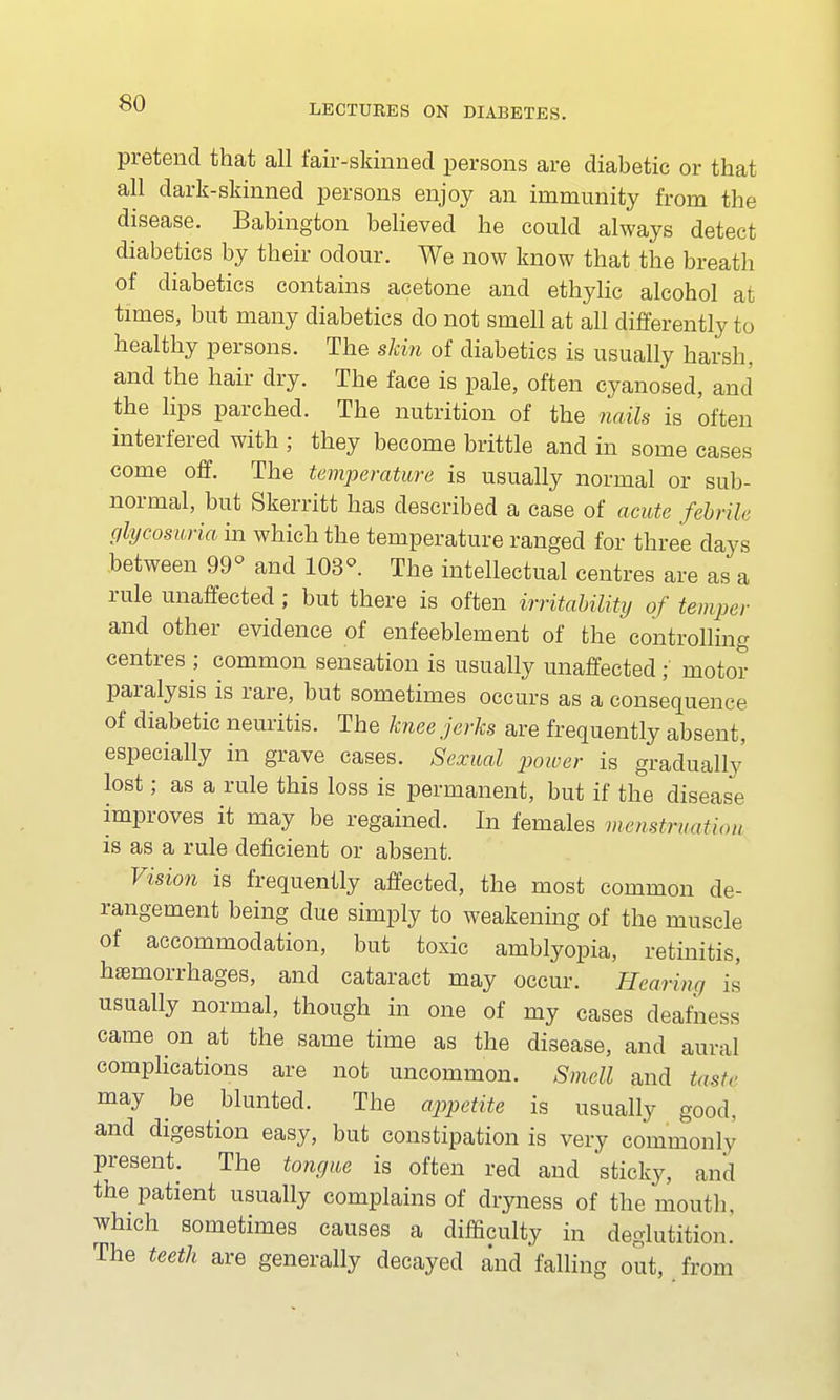 pretend that all fair-skinned persons are diabetic or that all dark-skinned persons enjoy an immunity from the disease. Babington believed he could always detect diabetics by their odour. We now know that the breath of diabetics contains acetone and ethylic alcohol at times, but many diabetics do not smell at all differently to healthy persons. The skin of diabetics is usually harsh, and the hair dry. The face is pale, often cyanosed, and the lips parched. The nutrition of the nails is often interfered with ; they become brittle and in some cases come off. The temperature is usually normal or sub- normal, but Skerritt has described a case of acute febrile glycosuria in which the temperature ranged for three days between 99° and 103°. The intellectual centres are as a rule unaffected ; but there is often irritability of temper and other evidence of enfeeblement of the controlling centres ; common sensation is usually unaffected; motor paralysis is rare, but sometimes occurs as a consequence of diabetic neuritis. The knee jerks are frequently absent, especially in grave cases. Sexual power is gradually lost; as a rule this loss is permanent, but if the disease improves it may be regained. In females menstruation is as a rule deficient or absent. Vision is frequently affected, the most common de- rangement being due simply to weakening of the muscle of accommodation, but toxic amblyopia, retinitis, haemorrhages, and cataract may occur. Hearing is usually normal, though in one of my cases deafness came on at the same time as the disease, and aural complications are not uncommon. Smell and taste may be blunted. The appetite is usually good, and digestion easy, but constipation is very commonly present. The tongue is often red and sticky, and tne patient usually complains of dryness of the mouth, which sometimes causes a difficulty in deglutition. The teeth are generally decayed and falling out, from