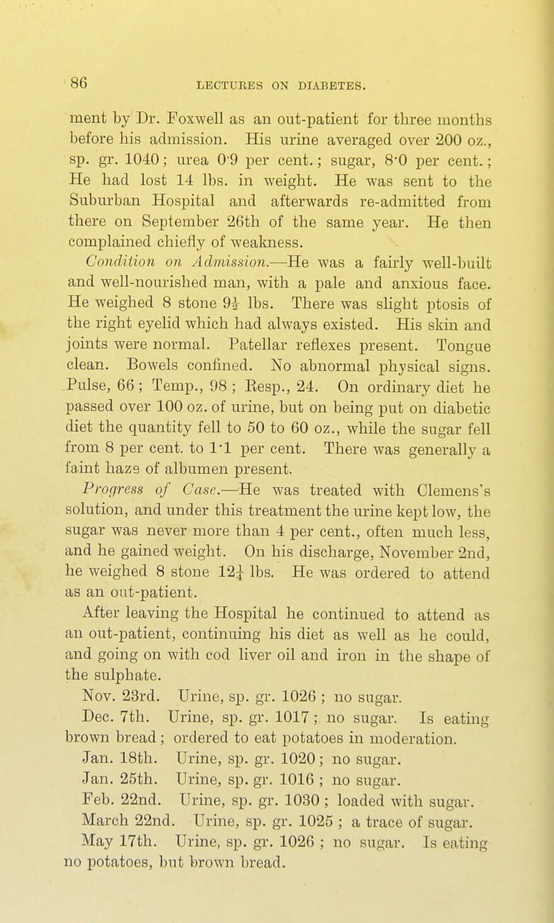 ment by Dr. Foxwell as an out-patient for three months before his admission. His urine averaged over 200 oz., sp. gr. 1040; urea 09 per cent.; sugar, 80 per cent.; He had lost 14 lbs. in weight. He was sent to the Suburban Hospital and afterwards re-admitted from there on September 26th of the same year. He then complained chiefly of weakness. Condition on Admission.—He was a fairly well-built and well-nourished man, with a pale and anxious face. He weighed 8 stone 9* lbs. There was slight ptosis of the right eyelid which had always existed. His skin and joints were normal. Patellar reflexes present. Tongue clean. Bowels confined. No abnormal physical signs. Pulse, 66; Temp., 98 ; Eesp., 24. On ordinary diet he passed over 100 oz. of urine, but on being put on diabetic diet the quantity fell to 50 to 60 oz., while the sugar fell from 8 per cent, to 1*1 per cent. There was generally a faint haze of albumen present. Progress of Case.—He was treated with Clemens's solution, and under this treatment the urine kept low, the sugar was never more than 4 per cent., often much less, and he gained weight. On his discharge, November 2nd, he weighed 8 stone 12^ lbs. He was ordered to attend as an out-patient. After leaving the Hospital he continued to attend as an out-patient, continuing his diet as well as he could, and going on with cod liver oil and iron in the shape of the sulphate. Nov. 23rd. Urine, sp. gr. 1026 ; no sugar. Dec. 7th. Urine, sp. gr. 1017; no sugar. Is eating brown bread; ordered to eat potatoes in moderation. Jan. 18th. Urine, sp. gr. 1020; no sugar. Jan. 25th. Urine, sp. gr. 1016 ; no sugar. Feb. 22nd. Urine, sp. gr. 1030 ; loaded with sugar. March 22nd. Urine, sp. gr. 1025 ; a trace of sugar. May 17th. Urine, sp. gr. 1026 ; no sugar. Is eating no potatoes, but brown bread.