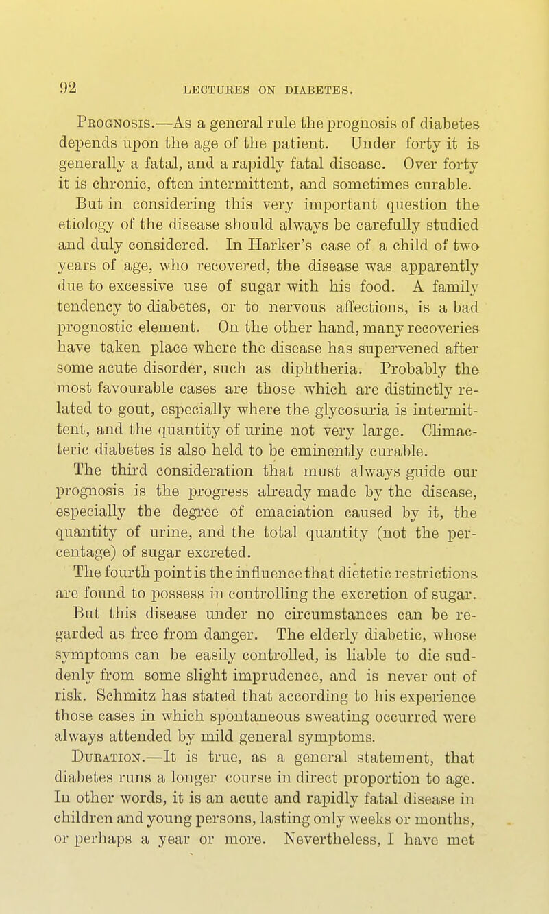 Prognosis.—As a general rule the prognosis of diabetes depends upon the age of the patient. Under forty it is generally a fatal, and a rapidly fatal disease. Over forty it is chronic, often intermittent, and sometimes curable. But in considering this very important question the etiology of the disease should always be carefully studied and duly considered. In Harker's case of a child of two years of age, who recovered, the disease was apparently due to excessive use of sugar with his food. A family tendency to diabetes, or to nervous affections, is a bad prognostic element. On the other hand, many recoveries have taken place where the disease has supervened after some acute disorder, such as diphtheria. Probably the most favourable cases are those which are distinctly re- lated to gout, especially where the glycosuria is intermit- tent, and the quantity of urine not very large. Climac- teric diabetes is also held to be eminently curable. The third consideration that must always guide our prognosis is the progress already made by the disease, especially the degree of emaciation caused by it, the quantity of urine, and the total quantity (not the per- centage) of sugar excreted. The fourth point is the influence that dietetic restrictions are found to possess in controlling the excretion of sugar. But this disease under no circumstances can be re- garded as free from danger. The elderly diabetic, whose symptoms can be easily controlled, is liable to die sud- denly from some slight imprudence, and is never out of risk. Schmitz has stated that according to his experience those cases in which spontaneous sweating occurred were always attended by mild general symptoms. Duration.—It is true, as a general statement, that diabetes runs a longer course in direct proportion to age. In other words, it is an acute and rapidly fatal disease in children and young persons, lasting only weeks or months, or perhaps a year or more. Nevertheless, I have met
