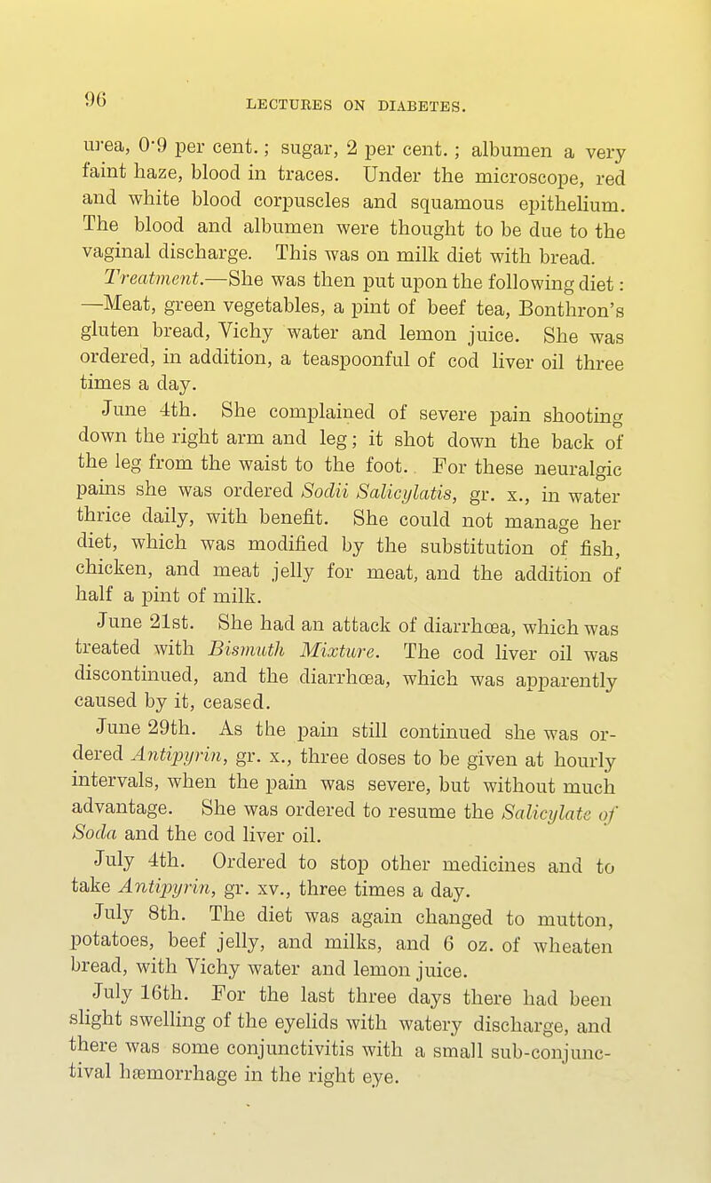 urea, 09 per cent.; sugar, 2 per cent.; albumen a very faint haze, blood in traces. Under the microscope, red and white blood corpuscles and squamous epithelium. The blood and albumen were thought to be due to the vaginal discharge. This was on milk diet with bread. Treatment.—She was then put upon the following diet: —Meat, green vegetables, a pint of beef tea, Bonthron's gluten bread, Vichy water and lemon juice. She was ordered, in addition, a teaspoonful of cod liver oil three times a day. June 4th. She complained of severe pain shooting down the right arm and leg; it shot down the back of the leg from the waist to the foot. For these neuralgic pains she was ordered Sodii Salicylatis, gr. x., in water thrice daily, with benefit. She could not manage her diet, which was modified by the substitution of fish, chicken, and meat jelly for meat, and the addition of half a pint of milk. June 21st. She had an attack of diarrhoea, which was treated with Bismuth Mixture. The cod liver oil was discontinued, and the diarrhoea, which was apparently caused by it, ceased. June 29th. As the pain still continued she was or- dered Antipyrin, gr. x., three doses to be given at hourly intervals, when the pain was severe, but without much advantage. She was ordered to resume the Salicylate of Soda and the cod liver oil. July 4th. Ordered to stop other medicines and to take Antipyrin, gr. xv., three times a day. July 8th. The diet was again changed to mutton, potatoes, beef jelly, and milks, and 6 oz. of wheaten bread, with Vichy water and lemon juice. July 16th. For the last three days there had been slight swelling of the eyelids with watery discharge, and there was some conjunctivitis with a small sub-conjunc- tival haemorrhage in the right eye.