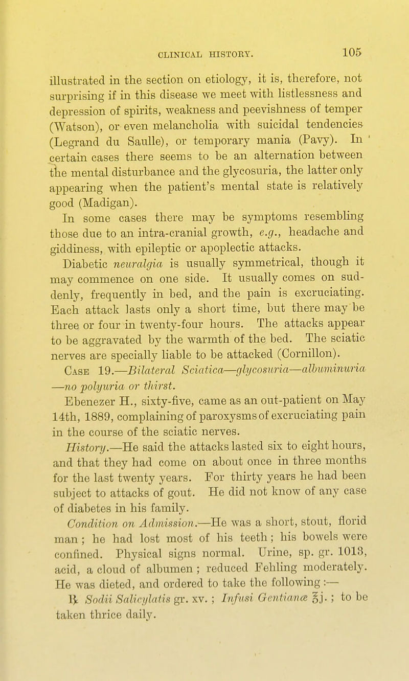 illustrated in the section on etiology, it is, therefore, not surprising if in this disease we meet with listlessness and depression of spirits, weakness and peevishness of temper (Watson), or even melancholia with suicidal tendencies (Legrand du Saulle), or temporary mania (Pavy). In ' certain cases there seems to he an alternation between tlie mental disturbance and the glycosuria, the latter only appearing when the patient's mental state is relatively good (Madigan). In some cases there may be symptoms resembling tbose due to an intra-cranial growth, e.g., headache and giddiness, with epileptic or apoplectic attacks. Diabetic neuralgia is usually symmetrical, though it may commence on one side. It usually comes on sud- denly, frequently in bed, and the pain is excruciating. Each attack lasts only a short time, but there may be three or four in twenty-four hours. The attacks appear to be aggravated by the warmth of the bed. The sciatic nerves are specially liable to be attacked (Cornillon). Case 19.—Bilateral Sciatica—glycosuria—albuminuria —no polyuria or thirst. Ebenezer TL, sixty-five, came as an out-patient on May 14th, 1889, complaining of paroxysms of excruciating pain in the course of the sciatic nerves. History.—He said the attacks lasted six to eight hours, and that they had come on about once in three months for the last twenty years. For thirty years he had been subject to attacks of gout. He did not know of any case of diabetes in his family. Condition on Admission.—He was a short, stout, florid man ; he had lost most of his teeth; his bowels were confined. Physical signs normal. Urine, sp. gr. 1013, acid, a cloud of albumen ; reduced Fehling moderately. He was dieted, and ordered to take the following:— l\ Sodii Salic/ihilix gr. xv. ; Infwi Gentima gj.; to be taken thrice daily.