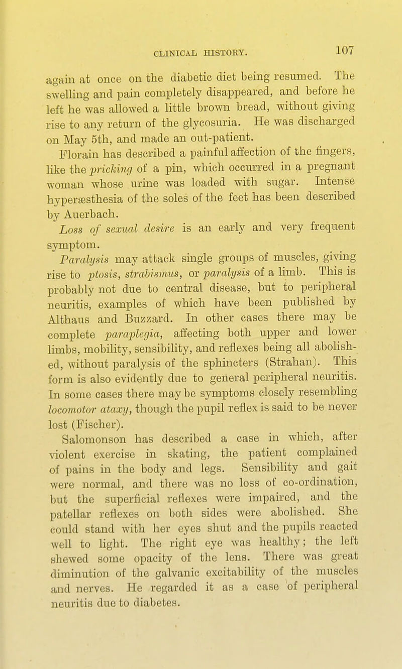 again at once on the diabetic diet being resumed. The swelling and pain completely disappeared, and before he left he was allowed a little brown bread, without giving rise to any return of the glycosuria. He was discharged on May 5th, and made an out-patient. Florain has described a painful affection of the fingers, like the pricking of a pin, which occurred in a pregnant woman whose urine was loaded with sugar. Intense hyperesthesia of the soles of the feet has been described by Auerbach. Loss of sexual desire is an early and very frequent symptom. Paralysis may attack single groups of muscles, giving rise to ptosis, strabismus, or paralysis of a limb. This is probably not due to central disease, but to peripheral neuritis, examples of which have been published by Althaus and Buzzard. In other cases there may be complete paraplegia, affecting both upper and lower limbs, mobility, sensibility, and reflexes being all abolish- ed, without paralysis of the sphincters (Strahan). This form is also evidently due to general peripheral neuritis. In some cases there may be symptoms closely resembling locomotor ataxy, though the pupil reflex is said to be never lost (Fischer). Salomonson has described a case in which, after violent exercise in skating, the patient complained of pains in the body and legs. Sensibility and gait were normal, and there was no loss of co-ordination, but the superficial reflexes were impaired, and the patellar reflexes on both sides were abolished. She could stand with her eyes shut and the pupils reacted well to light. The right eye was healthy; the left shewed some opacity of the lens. There was great diminution of the galvanic excitability of the muscles and nerves. He regarded it as a case of peripheral neuritis due to diabetes.