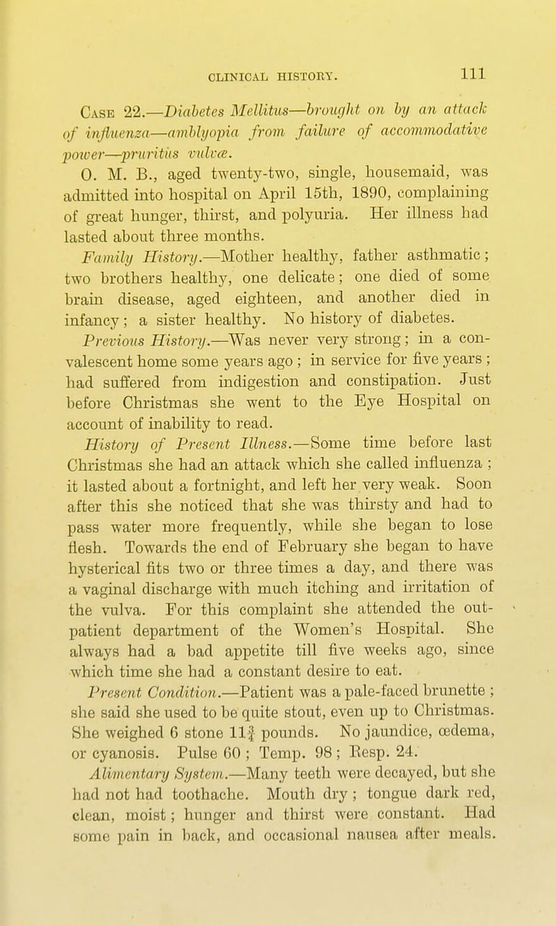 Case 22.—Diabetes Mellitus—brought on by an attach of influenza—amblyopia from failure of accommodative power—pruritiis mdvce. 0. M. B., aged twenty-two, single, housemaid, was admitted into hospital on April 15th, 1890, complaining of great hunger, thirst, and polyuria. Her illness had lasted about three months. Family History.—Mother healthy, father asthmatic; two brothers healthy, one delicate; one died of some brain disease, aged eighteen, and another died in infancy ; a sister healthy. No history of diabetes. Previous History.—Was never very strong; in a con- valescent home some years ago ; in service for five years; had suffered from indigestion and constipation. Just before Christmas she went to the Eye Hospital on account of inability to read. History of Present Illness.—Some time before last Christmas she had an attack which she called influenza ; it lasted about a fortnight, and left her very weak. Soon after this she noticed that she was thirsty and had to pass water more frequently, while she began to lose flesh. Towards the end of February she began to have hysterical fits two or three times a day, and there was a vaginal discharge with much itching and irritation of the vulva. For this complaint she attended the out- patient department of the Women's Hospital. She always had a bad appetite till five weeks ago, since which time she had a constant desire to eat. Present Condition.—Patient was a pale-faced brunette ; she said she used to be quite stout, even up to Christmas. She weighed 6 stone llf pounds. No jaundice, cedema, or cyanosis. Pulse 60 ; Temp. 98 ; Eesp. 24. Alimentary System.—Many teeth were decayed, but she had not had toothache. Mouth dry ; tongue dark red, clean, moist; hunger and thirst were constant. Had some pain in back, and occasional nausea after meals.
