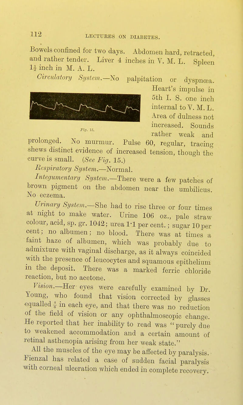 Mg. 15. Bowels confined for two days. Abdomen hard, retracted, li inch in M. A. L. Circulatory System.—No palpitation or dyspnoea. Heart's impulse in 5th I. S. one inch internal to V. M. L. Area of dulness not increased. Sounds rather weak and prolonged. No murmur. Pulse 60, regular, tracing shews distinct evidence of increased tension, though the curve is small. (See Fig. 15.) Respiratory System.—Normal. Integumentary System.—There were a few patches of brown pigment on the abdomen near the umbilicus. No eczema. Urinary System.—She had to rise three or four times at night to make water. Urine 106 oz., pale straw colour, acid, sp. gr. 1042; urea 111 per cent.; sugar 10 per cent; no albumen; no blood. There was at times a faint haze of albumen, which was probably due to admixture with vaginal discharge, as it always coincided with the presence of leucocytes and squamous epithelium m the deposit. There was a marked ferric chloride reaction, but no acetone. Vision.—Her eyes were carefully examined by Dr. Young, who found that vision corrected by glasses equalled-i in each eye, and that there was no reduction of the field of vision or any ophthalmoscopic change. He reported that her inability to read was purely due to weakened accommodation and a certain amount of retinal asthenopia arising from her weak state. All the muscles of the eye may be affected by paralysis. Fienzal has related a case of sudden facial paralysis with corneal ulceration which ended in complete recovery.