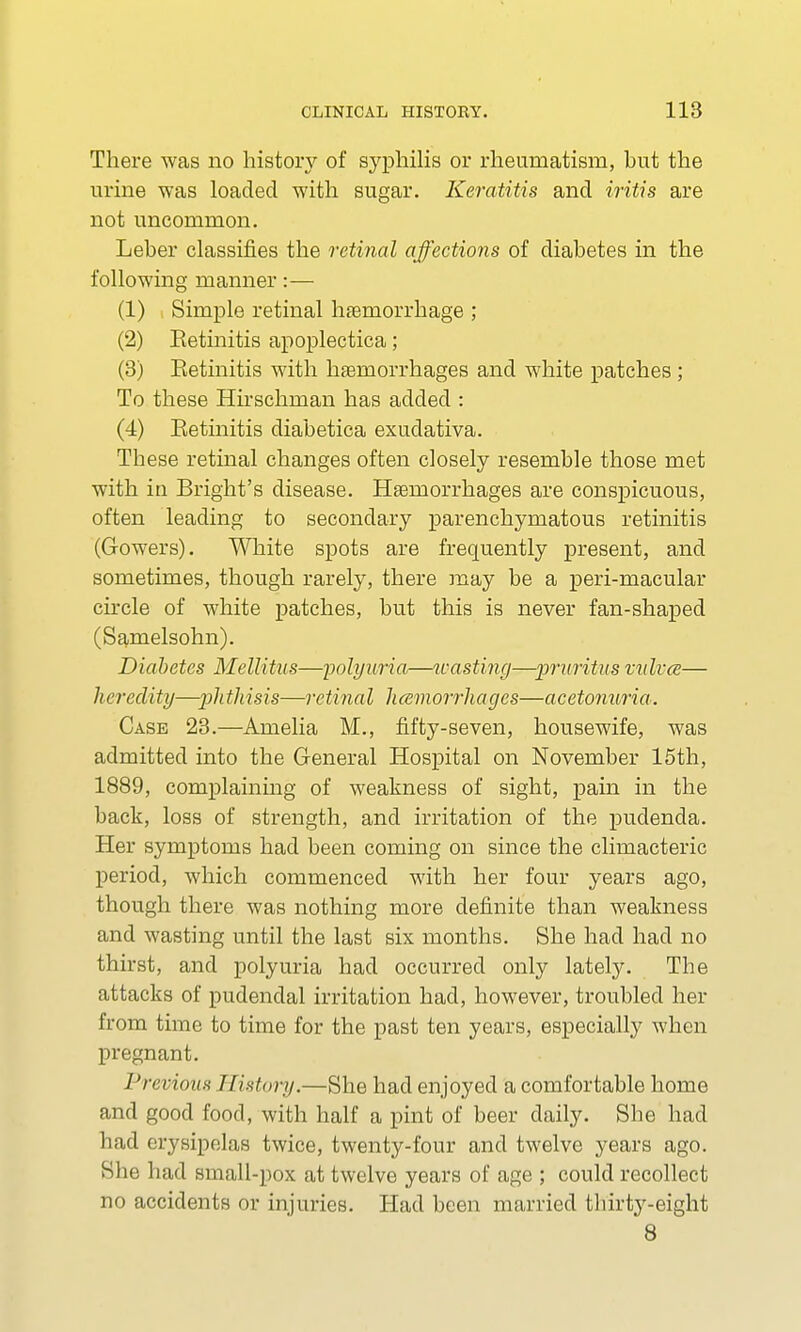 There was no history of syphilis or rheumatism, but the urine was loaded with sugar. Keratitis and iritis are not uncommon. Leber classifies the retinal affections of diabetes in the following manner:— (1) Simple retinal haemorrhage ; (2) Retinitis apoplectica; (3) Retinitis with haemorrhages and white patches; To these Hnschman has added : (4) Retinitis diabetica exudativa. These retinal changes often closely resemble those met with in Bright's disease. Haemorrhages are conspicuous, often leading to secondary parenchymatous retinitis (Gowers). White spots are frequently present, and sometimes, though rarely, there may be a peri-macular circle of white patches, but this is never fan-shaped (Samelsohn). Diabetes Mellitus—polyuria—wasting—-pruritus vulvae— heredity—^j/^/ims—retinal haemorrhages—acetonuria. Case 23.—Amelia M., fifty-seven, housewife, was admitted into the General Hospital on November 15th, 1889, complaining of weakness of sight, pain in the back, loss of strength, and irritation of the pudenda. Her symptoms had been coming on since the climacteric period, which commenced with her four years ago, though there was nothing more definite than weakness and wasting until the last six months. She had had no thirst, and polyuria had occurred only lately. The attacks of pudendal irritation had, however, troubled her from time to time for the past ten years, especially when pregnant. Previous History.—She had enjoyed a comfortable home and good food, with half a pint of beer daily. She had had erysipelas twice, twenty-four and twelve years ago. She had small-pox at twelve years of age ; could recollect no accidents or injuries. Had been married thirty-eight 8