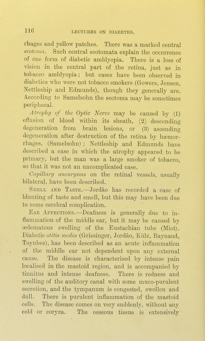 rhages and yellow patches. There was a marked central scotoma. Such central scotomata explain the occurrence of One form of diabetic amblyopia. There is a loss of vision in the central part of the retina, just as in tobacco amblyopia; but cases have been observed in diabetics who were not tobacco smokers (Gowers, Jensen, Nettleship and Edmunds), though they generally are. According to Samelsohn the scotoma may be sometimes peripheral. Atrophy of the Optic Nerve may be caused by (1) effusion of blood within its sheath, (2) descending degeneration from brain lesions, or (3) ascending degeneration after destruction of the retina by haemor- rhages, (Samelsohn) ; Nettleship and Edmunds have described a case in which the atrophy appeared to be primary, but the man was a large smoker of tobacco, so that it was not an uncomplicated case. Capillary aneurysms on the retinal vessels, usually bilateral, have been described. Smell and Taste.—Jordao has recorded a case of blunting of taste and smell, but this may have been due to some cerebral complication. Ear Affections.—Deafness is generally due to in- flammation of the middle ear, but it may be caused by cedematous swelling of the Eustachian tube (Miot). Diabetic otitis media (Griesinger, Jordao, Kiilz, Raynaud, Toynbee), has been described as an acute inflammation of the middle ear not dependent upon any external cause. The disease is characterised by intense pain localised in the mastoid region, and is accompanied by tinnitus and intense deafness. There is redness and swelling of the auditory canal with some muco-purulent secretion, and the tympanum is congested, swollen and dull. There is purulent inflammation of the mastoid cells. The disease comes on very suddenly, without any cold or coryza. The osseous tissue is extensively