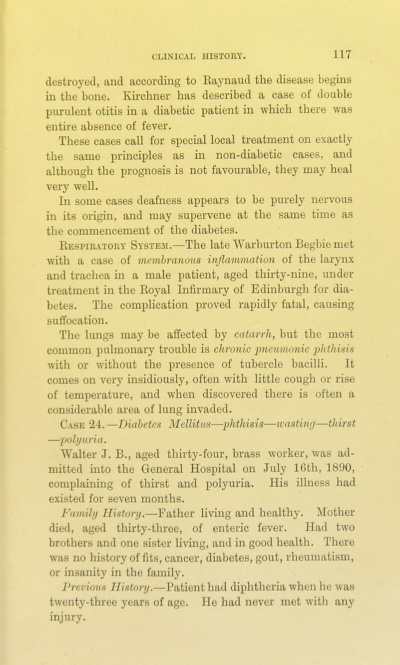 destroyed, and according to Eaynaud the disease begins in the bone. Kirchner has described a case of double purulent otitis in a diabetic patient in which there was entire absence of fever. These cases call for special local treatment on exactly the same principles as in non-diabetic cases, and although the prognosis is not favourable, they may heal very well. In some cases deafness appears to be purely nervous in its origin, and may supervene at the same time as the commencement of the diabetes. Kespiratoby System.—The late Warburton Begbie met with a case of membranous inflammation of the larynx and trachea in a male patient, aged thirty-nine, under treatment in the Eoyal Infirmary of Edinburgh for dia- betes. The complication proved rapidly fatal, causing suffocation. The lungs may be affected by catarrh, but the most common pulmonary trouble is chronic pneumonic phthisis with or without the presence of tubercle bacilli. It comes on very insidiously, often with little cough or rise of temperature, and when discovered there is often a considerable area of lung invaded. Case 24. —Diabetes Mellitus—phthisis—wasting—thirst —polyuria. Walter J. B., aged thirty-four, brass worker, was ad- mitted into the General Hospital on July 16th, 1890, complaining of thirst and polyuria. His illness had existed for seven months. Family History.—Father living and healthy. Mother died, aged thirty-three, of enteric fever. Had two brothers and one sister living, and in good health. There was no history of fits, cancer, diabetes, gout, rheumatism, or insanity in the family. Previous History.—Patient had diphtheria when he was twenty-three years of age. He had never met with any injury.