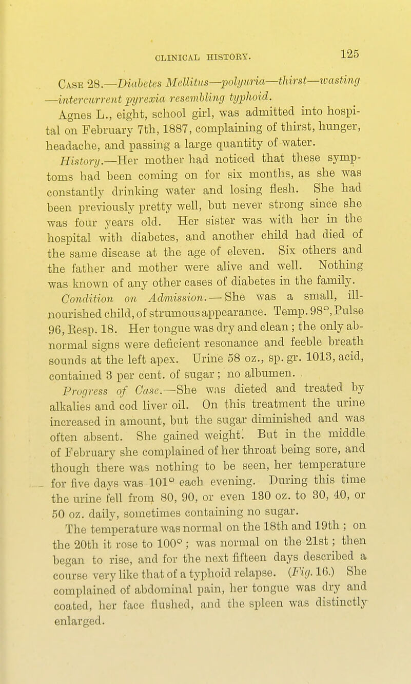 Case 28.—Diabetes Mellitus—polyuria—thirst—wasting —intercurrent pyrexia resembling typhoid. Agnes L., eight, school girl, was admitted into hospi- tal on February 7th, 1887, complaining of thirst, hunger, headache, and passing a large quantity of water. History.—Rev mother had noticed that these symp- toms had been coming on for six months, as she was constantly drinking water and losing flesh. She had been previously pretty well, but never strong since she was four years old. Her sister was with her in the hospital with diabetes, and another child had died of the same disease at the age of eleven. Six others and the father and mother were alive and well. Nothing was known of any other cases of diabetes in the family. Condition on Admission.— She was a small, ill- nourished child, of strumous appearance. Temp. 98°, Pulse 96, Eesp. 18. Her tongue was dry and clean; the only ab- normal signs were deficient resonance and feeble breath sounds at the left apex. Urine 58 oz., sp. gr. 1013, acid, contained 3 per cent, of sugar; no albumen. Progress of Case.—She was dieted and treated by alkalies and cod liver oil. On this treatment the urine increased in amount, but the sugar diminished and was often absent. She gained weight: But in the middle of February she complained of her throat being sore, and though there was nothing to be seen, her temperature for five days was 101° each evening. During this time the urine fell from 80, 90, or even 130 oz. to 30, 40, or 50 oz. daily, sometimes containing no sugar. The temperature was normal on the 18th and 19th ; on the 20th it rose to 100° ; was normal on the 21st; then began to rise, and for the next fifteen days described a course very like that of a typhoid relapse. {Fig. 16.) She complained of abdominal pain, her tongue was dry and coated, her face Hushed, and the spleen was distinctly enlarged.