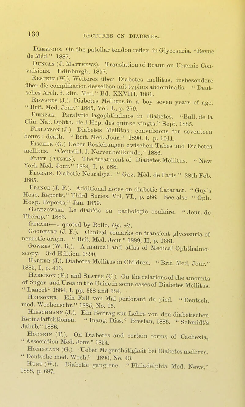Dreyfous. On the patellar tendon reflex in Glycosuria. Revue deMed. 1887. Duncan (J. Matthews). Translation of Braun on Uremic Con- vulsions. Edinburgh, 1857. Ebstein (W.). Weiteres iiber Diabetes ruellitus, insbesondere iiber die complikation desselben mit typhus abdominalis.  Deut- sches Arch. f. klin. Med. Bd. XXVIII, 1881. Edwards (J.). Diabetes Mellitus in a boy seven years of age  Brit. Med. Jour. 1885, Vol. I., p. 279. Fienzal. Paralytic lagophthalmos in Diabetes. Bull, de la Clin. Nat. Ophth. de l'Hop. des quinze vingts. Sept. 1885. , Finlayson (J.). Diabetes Mellitus: convulsions for seventeen hours : death.  Brit. Med. Jour. 1890. I, p. 1011. Fischer (G.) Ueber Beziehungen zwischen Tabes und Diabetes mellitus. Centrlbl. f. Nervenkeilkunde, 1886. Flint (Austin). The treatment of Diabetes Mellitus.  New York Med. Jour. 1884, I, p. 588. Florain. Diabetic Neuralgia.  Gaz. Med. de Paris  28th Feb 1885. France (J. F.). Additional notes on diabetic Cataract. Guy's Hosp. Reports, Third Series, Vol. VI., p. 266. See also  Oph Hosp. Reports, Jan. 1859. Galezowski. Le diabete en pathologie oculaire. Jour de Tkerap. 1883. Gerard—., quoted by Rollo, Op. cit. Goodhart (J. F.). Clinical remarks on transient glycosuria of neurotic origin.  Brit. Med. Jour. 1889, II, p. 1381. Gowers (W. R.). A manual and atlas of Medical Ophthalmo- scopy. 3rd Edition, 1890. Harker (J.). Diabetes Mellitus in Children.  Brit Med Jour  1885, I, p. 413. Harrison (E.) and Slater (C). On the relations of the amounts of Sugar and Urea in the Urine in some cases of Diabetes Mellitus  Lancet 1884, I, pp. 338 and 384. Heusoner. Ein Fall von Mai perforant du pied. Deutsch med. Wochenschr. 1885, No. 16. Hirschmann (J.). Ein Beitrag zur Lehre von den diabetischen Retinalaffektionen.  Inaug. Diss. Breslau, 1886. Schmidt's Jahrb. 1886. Hodgkin (T.). On Diabetes and certain forms of Cachexia  Association Med. Jour. 1854. Honigmann (G.). Ueber Magenthiitigkeit bei Diabetes mellitus.  Deutsche med. Woch. 1890, No. 43. Hunt (W.). Diabetic gangrene.  Philadelphia Med. News 1888, p. 687.