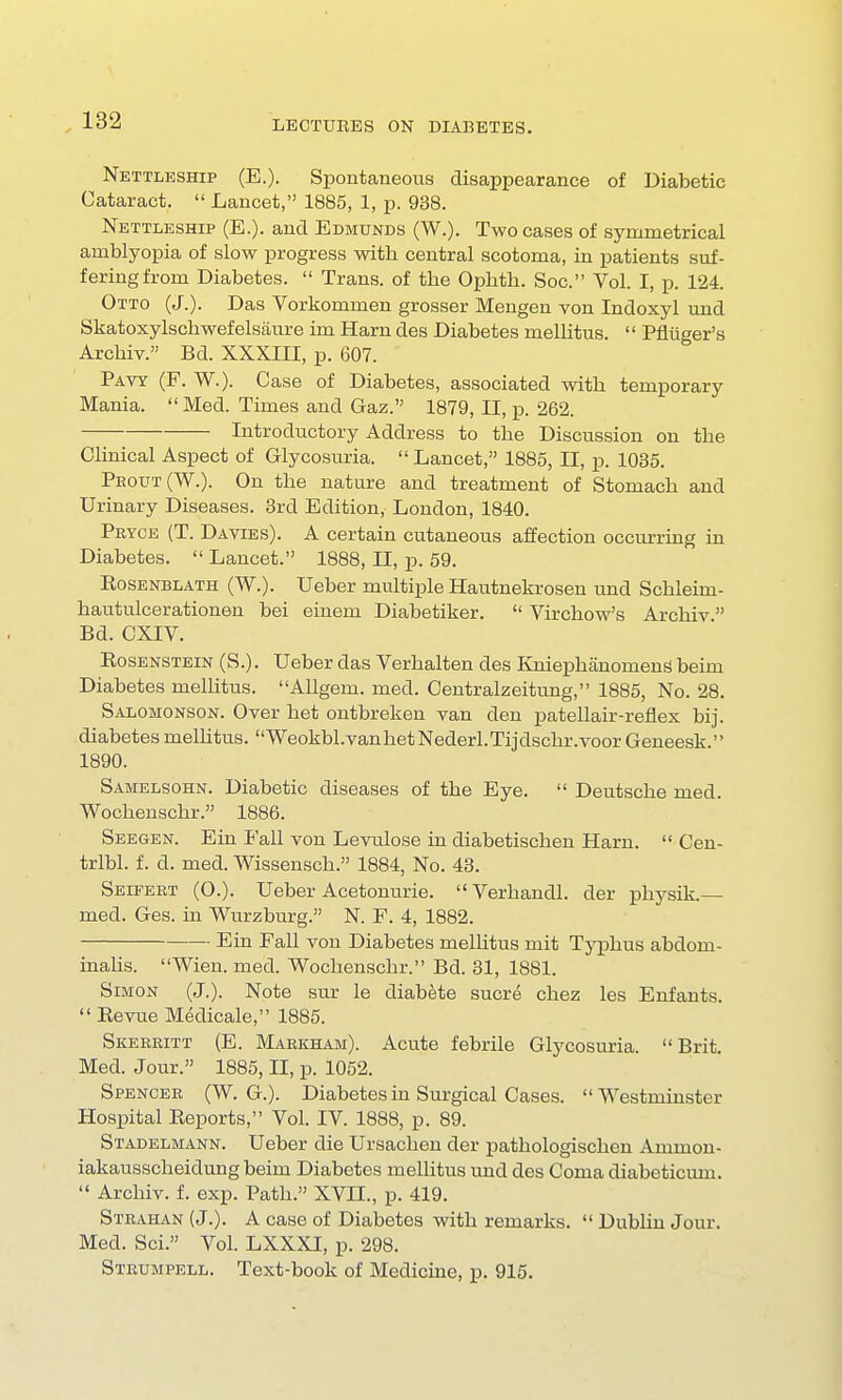 Nettleship (E.). Spontaneous disappearance of Diabetic Cataract.  Lancet, 1885, 1, p. 938. Nettleship (E.). and Edmunds (W.). Two cases of symmetrical amblyopia of slow progress with central scotoma, in patients suf- fering from Diabetes.  Trans, of the Ophth. Soc. Vol. I, p. 124. Otto (J.). Das Vorkommen grosser Mengen von Indoxyl und Skatoxylschwefelsaure im Harn des Diabetes mellitus.  Pfliiger's Archiv. Bd. XXXIII, p. 607. Pavy (F. W.). Case of Diabetes, associated with temporary Mania. Med. Times and Gaz. 1879, II, p. 262. Introductory Address to the Discussion on the Clinical Aspect of Glycosuria.  Lancet, 1885, II, p. 1035. Peout(W.). On the nature and treatment of Stomach and Urinary Diseases. 3rd Edition, London, 1840. Pryce (T. Davies). A certain cutaneous affection occurring in Diabetes.  Lancet. 1888, II, p. 59. Rosenblath (W.). Ueber multiple Hautnekrosen und Schleim- hautulcerationen bei einem Diabetiker.  Virchow's Archiv Bd. CXIV. Rosenstein (S.). Ueber das Verhalten des Kniephanomeng beim Diabetes mellitus. Allgem. med. Centralzeitung, 1885, No. 28. Salomonson. Over het ontbreken van den patellair-reflex bij. diabetesmelhtus. Weokbl.vanketNederl.Tijdschr.voorGeneesk. 1890. Samelsohn. Diabetic diseases of the Eye.  Deutsche med. Wochenschr. 1886. Seegen. Ein Fall von Levulose in diabetischen Harn.  Cen- trlbl. f. d. med. Wissensch. 1884, No. 43. Seifert (O.). Ueber Acetonurie. Verhandl. der physik.— med. Ges. in Wurzburg. N. F. 4, 1882. Ein Fall von Diabetes melhtus mit Typhus abdom- inalis. Wien. med. Wochenschr. Bd. 31, 1881. Simon (J.). Note sur le diabete sucre chez les Enfants.  Revue Medicale, 1885. Skeeritt (E. Markham). Acute febrile Glycosuria. Brit. Med. Jour. 1885, II, p. 1052. Spencer (W. G.). Diabetes in Surgical Cases. Westminster Hospital Reports, Vol. IV. 1888, p. 89. Stadelmann. Ueber die Ursachen der pathologischen Amnion- iakausscheidung beim Diabetes mellitus und des Coma diabeticum.  Archiv. f. exp. Path. XVII., p. 419. Strahan (J.). A case of Diabetes with remarks.  Dublin Jour. Med. Sci. Vol. LXXXI, p. 298. Strumpell. Text-book of Medicine, p. 915.