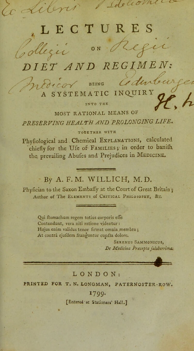 lectures MOST RATIONAL MEANS OF PRESERVING HEALTH yIND PROLONGING LIFE. PhyGologicaf and Chemical Explanations, calculated 'chiefly for the Ufe of- Families;' in order to banilh thu prevailing Abufes and Prejudices in Medicine, Phyfician to the Saxon Embafly at the Court of Great Britain; Author of The Elements of Ceitical Philosoput, &c. Qui (tomachum regem totius corporis efle Contendunt, vcra niti ratione yidentur: Hujus enim validus tenor firmat omnia .membra; At contra ejufdem fran^ntur cunOa dolore. LONDON: PRINTED FOR T. N. LONGMAN, PATERNOSTER-ROW. 1799. [Entered'at Stationers’ Hall.] TO6ETHER WITH - By A. F. M. WILLICH, M. D. Serenus Sammonicds, JDf Medicina Prtccefta faluicrrime.