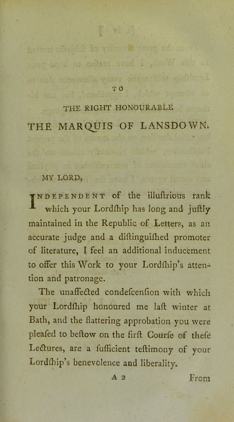 THE RIGHT HONOURABLE THE MARQUIS OF LANSDOWN; MY LORD, TNDEPENDENT of tile illuftriotis rank which your Lordflilp has long and juftly maintained in the Republic of Letters, as an accurate judge and a diftinguifhed promoter of literature, I feel an additional inducement to offer this Work to your Lordfliip’s atten- tion and patronage. The unaffedfed condefcenfion with which your Lordfhip honoured me laft winter at Bath, and the flattering approbation you were pleafed to beflow on the firft Courfe of thefe I.edlures, are a fuflicient teftimony of your Lordfliip’s benevolence and liberality.