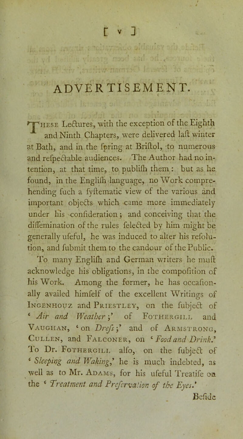 advertisement. HESE Leflures, with the exception of the Eighth and Ninth Chapters, were delivered lad; winter at Bath, and in the fpring at Briflol, to numerous and refpeftable audiences. The Author had no in- tention, at that time, to publifli them : but as he found, in the Englilh language, no Work compre- hending fuch a fyftematic view of the various and important objeds which came more immediately under his confideration; and conceiving that the dilTemination of the rules felefted by him might be generally ufeful, he was induced to alter his refolu- tion, and fubmit them to the candour of the Public. To many Englifh and German writers he mud: acknowledge his obligations, in the compodtion of his Work. Among the former, he has occadon- ally availed himfelf of the excellent Writings of Ingenhouz and Priestley, on the fubje<3; of ‘ Air and Weather-,’ of Pother gill and Vaughan, ‘on Drefs-,’ and of Armstrong, Cullen, and Falconer, on ^ Food and Drink.’ To Dr. Fothergill alfo, on the fubjefl of ‘ Sleeping and Waking’ he is much indebted, as well as to Mr. Adams, for his ufeful Treatife on the ‘ Treatment and Prcfcrva'.ion of the Eyes.’