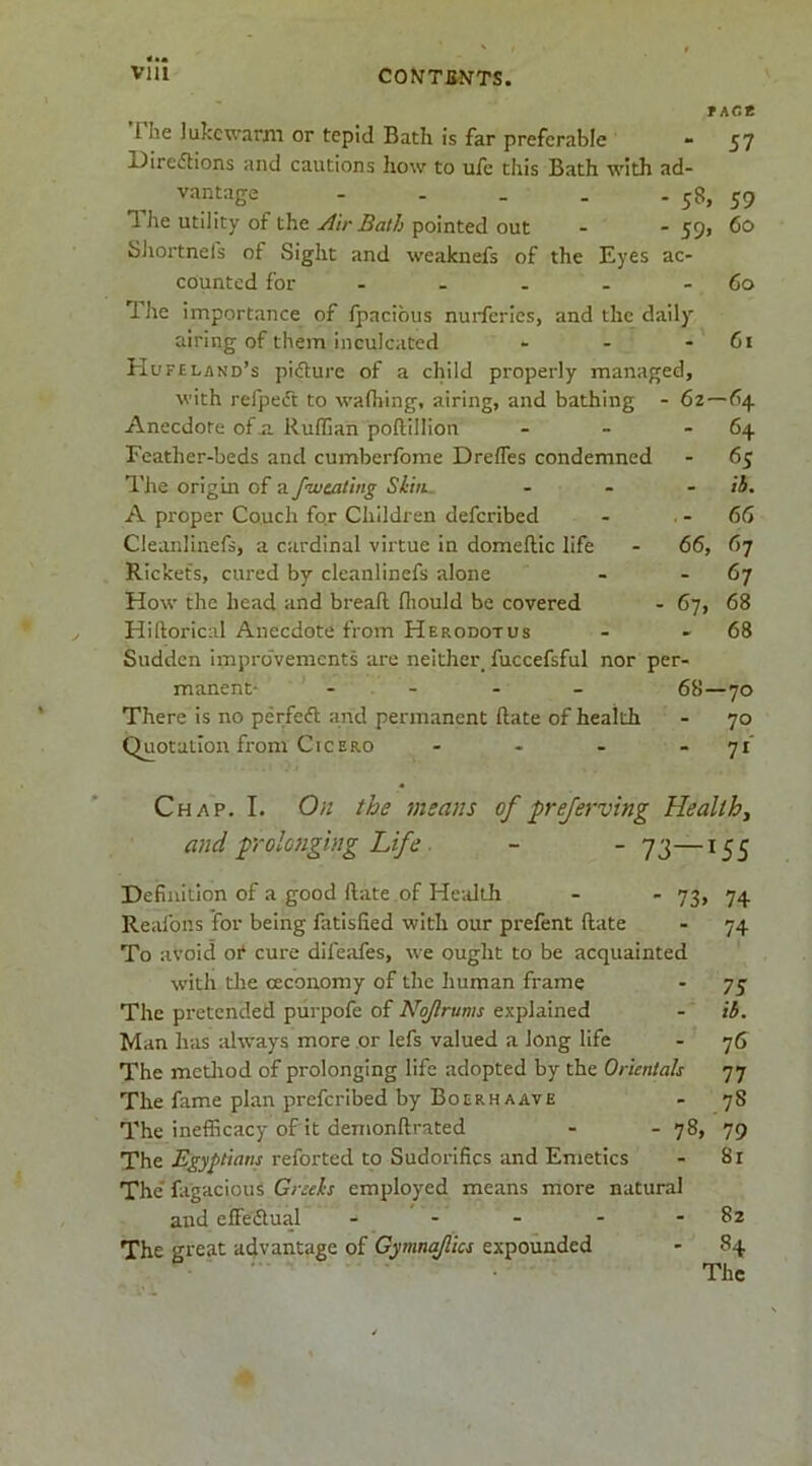 f ACB The lukewarm or tepid Bath is far preferable - 57 Direiftions and cautions how to ule this Bath with ad- vantage 58, 59 1 he utility of the Air Bath pointed out - - 59> 60 Sliortnefs of Sight and weaknefs of the Eyes ac- counted for - - - - - 60 Uie importance of fpacibus nuiderles, and the daily airing of them inculcated - - - 61 Hufcland’s pidure of a child properly managed, with refpeft to wafliing, airing, and bathing - 62—64 Anecdote ofji Ruffian poftillion - - - 64 Feather-beds and cumberfome Drefles condemned - 65 The origin of a fiveating Sliti. . . - ih, A proper Couch for Children deferibed - . - 66 Cleanlinefs, a cardinal virtue in domeftic life - 66, 67 Rickets, cured by cleanlinefs alone - - 67 How the head and breafl fliould be covered - 67, 68 Hihorical Anecdote from Herodotus - - 68 Sudden improvements are neither fuccefsful nor per- manent- - . - - - 68—70 There is no perfedl and permanent date of health - 70 Quotation from Cicero - - - . yi' Chap. I. On the means of prejerving Healthy and prolonging Life ■ - ~ TS—^55 Definition of a good ftate of Health - - 73, 74 Reafons for being fatlsfied with our prefent ftate - 74 To avoid or cure difeafes, we ought to be acquainted with the ceconomy of the human frame - 75 The pretended piirpofe of Nojlrums explained -' ib. Man has always more or lefs valued a long life - 76 The metliod of prolonging life adopted by the Orientals 77 The fame plan preferibed by Boerh AAVE - 78 The inefficacy of it demonftrated - - 78, 79 The reforted to Sudorifics and Emetics - 81 The'fagacious Greeks employed means more natural and effeflual - - - - - 82 The great advantage of Gymnaflics expounded - 84