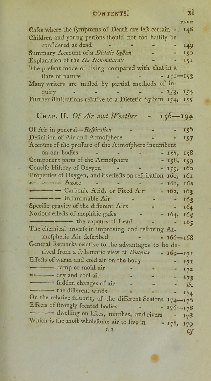 TAGS Cafes where the fymptoms of Death are lefs certain - . 148 Children and young perfons Ihould not too haftily be confidered as dead - - - - 149 Summary Account of a Dietetic Sn^fiem - - 150 Explanation of the J/x - - 151 The prefent mode of living compared with that in a ftate of nature - 151 —153 Many writers are milled by partial methods of in- quiry . . . _ - 153, 154 Further illuftrations relative to a Dietetic Syftem 154, 155 Chap. II. Of Air and PVeather - 156—194 Of Air in general—Refpiratlon _ _ - Definition of Air and Atmofphere Account of the preflure of the Atmofphere incumbent on our bodies - Component parts of the Atmofphere - 158, Concife Hiftory of Oxygen . . _ i^g, Properties of Oxygen, and its eflFeds on refpiration 160, — — Azote - . _ . — Carbonic Acid, or Fixed Air - 162, Inflammable Air Specific gravity of the different Airs Noxious effedts of mephitic gafes - - 164, ■ the vapours of Lead The chemical procefs in improving and relloring At- mofpheric Air defcribed - - 166—168 General Remarks relative to the advantages to be de 156 157 158 159 160 161 162 163 163 164 165 165 rived from a fyftematic view of Dietetics Effeds of warm and cold air on the body — ■ damp or moift air — dry and cool air ——— fudden changes of air ~ ' the different winds On the relative falubrity of the different Seafons Effeds of ftrongly Rented bodies dwelling on lakes, marlhes, and rivers Which is the moft wholefome air to live in a 2 169—17r - 171 - 172 ‘ *73 “ ib. - *74 174—176 176—178 - 178 178, 179 Of