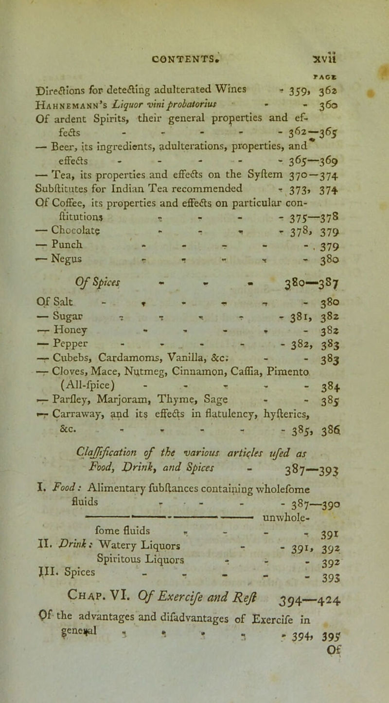 TACK Direflions for detefting adulterated Wines - 359, 36^ Hahuemauh’s Liquor viriij>robatortus - - 360 Of ardent Spirits, their general properties and ef- feds .... - 362—36^ — Beer, its Ingredients, adulterations, properties, and effedls . . - - - 365—369 — Tea, its properties and effeds on the Syftem 370 — 374 Subftitutes for Indian Tea recommended t 373, 374 Of Coffee, Its properties and effeds on particular con- hitutions — Chocolate — Punch — Negus 375—378 378* 379 - . 379 - 380 Of Spices - » - 380—387 Of S|alt - T - - T - 380 — Sugar I T r - 381, 382 •— Honey - , - , . 382 — Pepper ..... 382, 383 — Cubebs, Cardamoms, Vanilla, &c; - 383 — Cloves, Mace, Nutmeg, Cinnamon, Caffia, Pimento (All-lpice) . , , , _ 384 -r- Parfley, Marjoram, Thyme, Sage - ■•385 ^ Carraway, and its effeds in flatulency, hyfterics, &c. - . - - . 385, 386 CJaJJif cation of the various articles tifed as Food, Drink, and Spices - 387—393 I. Food: Alimentary fubftances containing wholefome fluids fome fluids . II. Drink i Watery Liquors Spiritous Liquors JIL Spices - 387—390 unwhole- ^ 391 - 39i» 392 - 392 - 393 Chap. VI. Of Exercife and Reft 354—424 Of the advantages and difadvantages of Exercife in ^eneijal ^ . 354, 35^