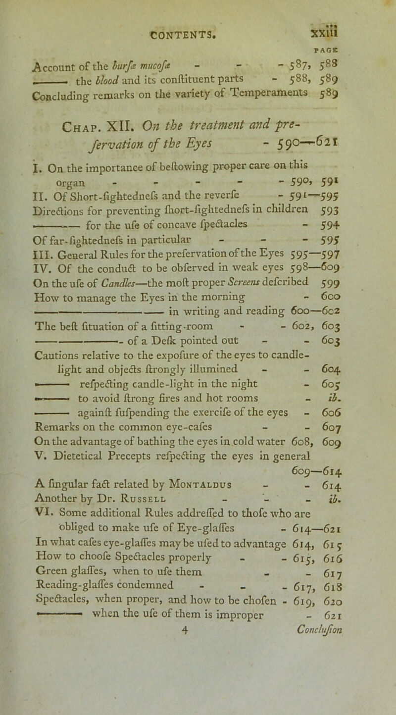 rAGK Acco\xnt o£ t\\t hurp mucofa - - - 5^3 the blood and its conftituent parts - 588, 589 Concluding remarks on die variety of Temperaments 589 Chap. XII. On the treatment and pre~ Jervation of the Eyes - ^^0—^6it i. On the importance of bellowing proper care on this Organ ----- 59°» 59* II. Of Short-fightednefs and the reverfe - 591—595 Diredllons for preventing fliort-fightednefs in children 593 — for the ufe of concave fpeSacles - 594 Of far-Aghtednefs in particular - - “595 III. General Rules for the prefervationof the Eyes 595—597 IV. Of the conduft to be obferved in weak eyes 598—609 On the ufe of Candles—the moft proper Screens defcribed 599 How to manage the Eyes in the morning - 600 ■ in writing and reading 600—6c2 The bell Atuation of a fitting-room - - 602, 603 — of a DeAc pointed out - - 603 Cautions relative to the expofure of the eyes to candle- light and objedls ftrongly illumined - - 604 » - ■ relpefting candle-light in the night - 60J - ^ to avoid ftrong fires and hot rooms - ii. • againll fufpending the exerclle of the eyes - 606 Remarks on the common eye-cafes - - 607 On the advantage of bathing the eyes in cold water 608, 609 V. Dietetical Precepts refpefling the eyes in general 609—614 A Angular fa6t related by Montaldus - - 614 Another by Dr. Russell _ _ _ il,. VI. Some additional Rules addrelTed to thofc w'ho are obliged to make ufe of Eye-glalTes - 614—621 In what cafes eye-glafles may be ufed to advantage 614, 615 How to choofe Spectacles properly - - 615, 616 Green glalTes, when to ufe them _ - 617 Reading-glalfes condemned - _ _ 6iy, fiig Spectacles, when proper, and how to be chofen - 619, 620 • when the ufe of diem is improper - 621 4 Conclufion