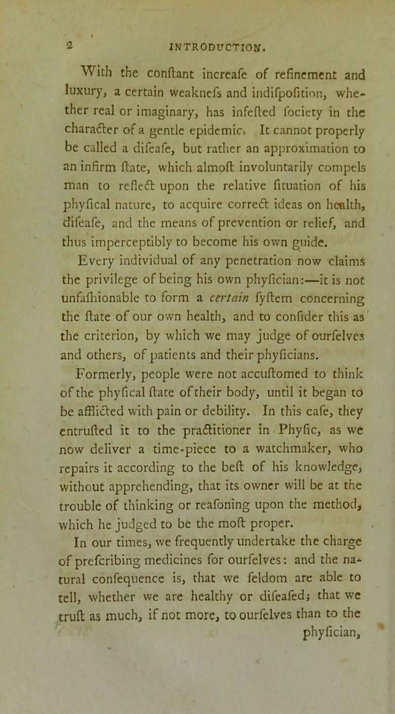 <1 With the conftant increafe of refinement and luxury, a certain weaknefs and indifpofition, whe- ther real or imaginary, has infefted fociety in the charadler of a gentle epidemic. It cannot properly be called a difeafe, but rather an approximation to an infirm ftate, which almoft involuntarily compels man to refledb upon the relative fituation of his phyfical nature, to acquire corredl ideas on health, difeafe, and the means of prevention or relief, and thus imperceptibly to become his own guide. Every individual of any penetration now claims the privilege of being his own phyfician:—it is not unfafliionable to form a certain fyftem concerning the ftate of our own health, and to confider this as the criterion, by which we may judge of ourfelves and others, of patients and their phyficians. Formerly, people were not accuftomed to think of the phyfical ftate of their body, until it began to be afflicted with pain or debility. In this cafe, they entrufted it to the praflitioner in Phyfic, as we now deliver a time-piece to a watchmaker, who repairs it according to the beft of his knowledge, without apprehending, that its owner will be at the trouble of thinking or reafoning upon the method, which he judged to be the moft proper. In our times, we frequently undertake the charge of preferibing medicines for ourfelves: and the na* tural confequence is, that we feldom arc able to tell, whether we are healthy or difeafedj that we truft as much, if not more, to ourfelves than to the phyfician.