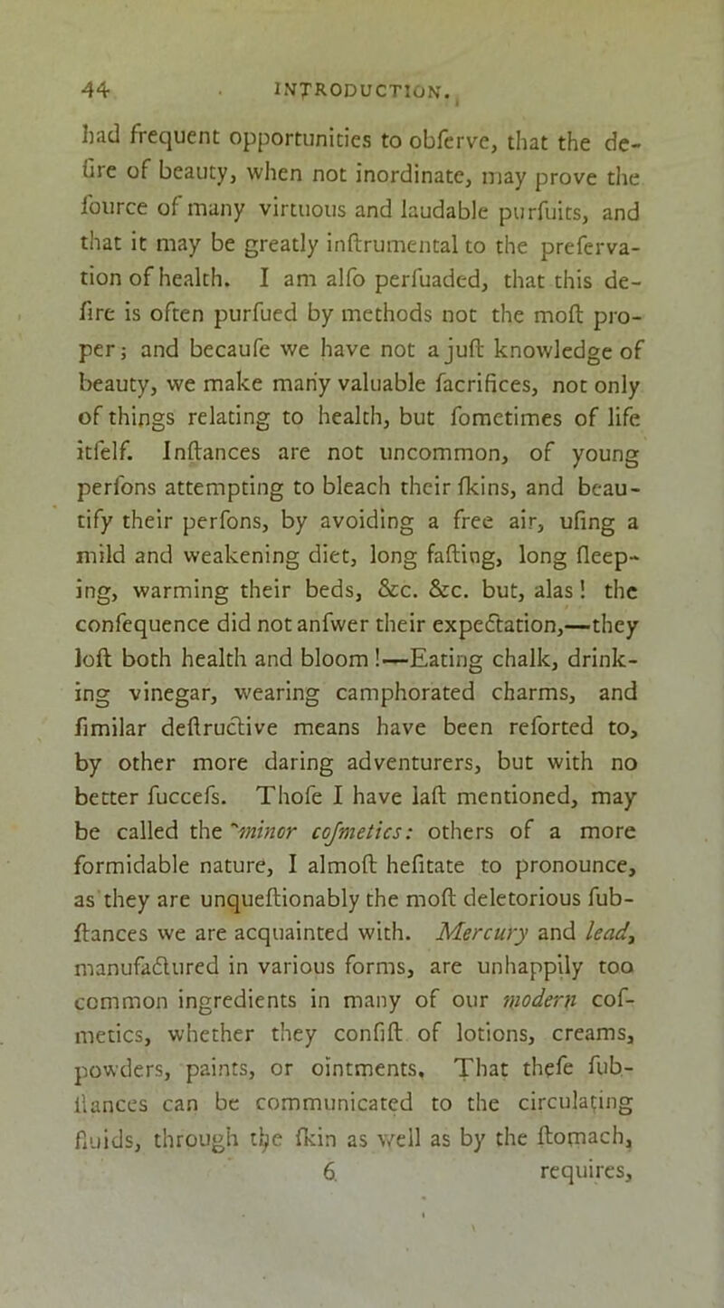 had frequent opportunities to obfcrve, that the de-> fire of beauty, when not inordinate, u)ay prove the fource of many virtuous and laudable purfuits, and that it may be greatly inftrumental to the preferva- tion of health. I am alfo perfuaded, that this de- fire is often purfued by methods not the moft pro- per; and becaufe we have not a juft knowledge of beauty, we make many valuable facrifices, not only of things relating to health, but fometimes of life itfelf. Inftances are not uncommon, of young perfons attempting to bleach their fkins, and beau- tify their perfons, by avoiding a free air, ufing a mild and weakening diet, long fafting, long fleep- ing, warming their beds, &c. &c. but, alas! the confequence did not anfwer their expectation,—they loft both health and bloom !—Eating chalk, drink- ing vinegar, wearing camphorated charms, and fimilar deftructive means have been reforted to, by other more daring adventurers, but with no better fuccefs. Thofe I have laft mentioned, may be called the ’'minor cojmetics: others of a more formidable nature, I almoft hefitate to pronounce, as they are unqueftionably the moft deleterious fub- ftances we are acquainted with. Mercury and lead., manufadlured in various forms, are unhappUy too common ingredients in many of our modern cof- metics, whether they confift of lotions, creams, powders, paints, or ointments. That thefe fub- llances can be communicated to the circulapng fiuids, through t^e fkin as well as by the ftomach, 6. requires.