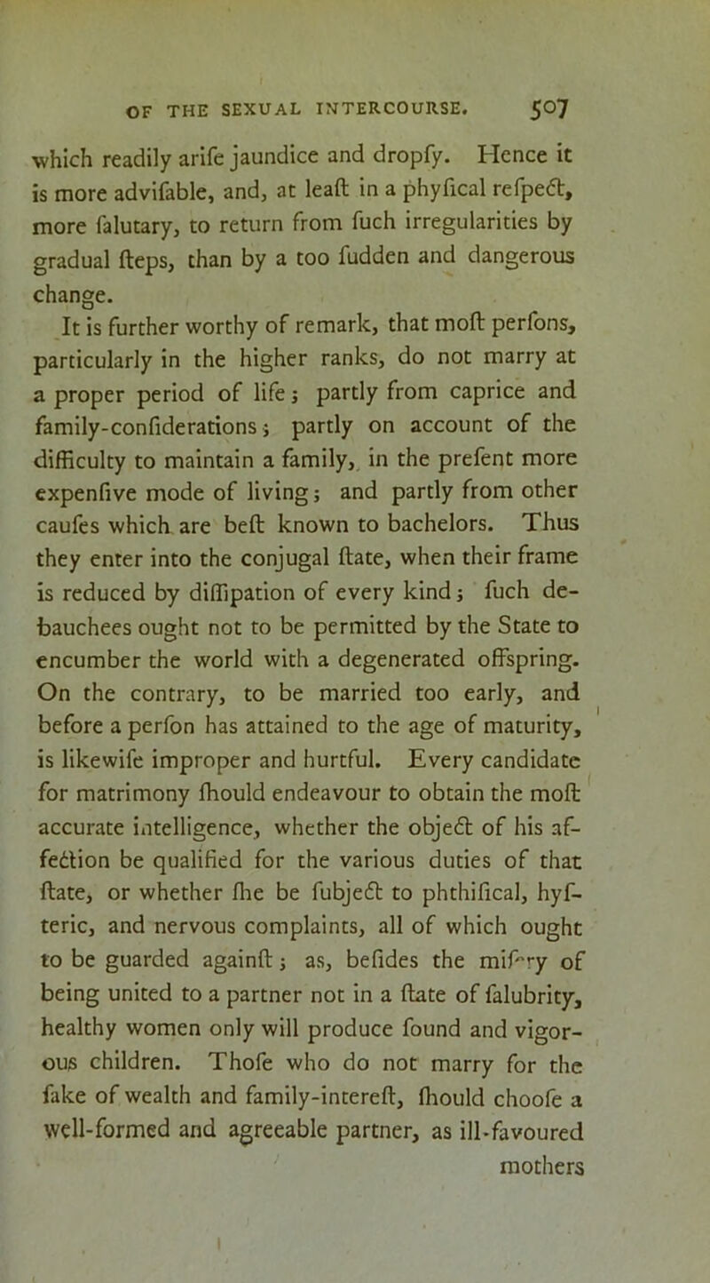 which readily arife jaundice and dropfy. Hence it is more advifable, and, at lead in a phyfical refpeft, more falutary, to return from fuch irregularities by gradual fteps, than by a too fudden and dangerous change. It is further worthy of remark, that mod perfons, particularly in the higher ranks, do not marry at a proper period of life j partly from caprice and family-confiderations} partly on account of the difficulty to maintain a family, in the prefent more expenfive mode of living; and partly from other caufcs which are bed known to bachelors. Thus they enter into the conjugal date, when their frame is reduced by diffipation of every kind; fuch de- bauchees ought not to be permitted by the State to encumber the world with a degenerated offspring. On the contrary, to be married too early, and before a perfon has attained to the age of maturity, is likewife improper and hurtful. Every candidate for matrimony fhould endeavour to obtain the mod accurate intelligence, whether the objecd of his af- fedtion be qualified for the various duties of that date, or whether die be fubjedt to phthifical, hyf- teric, and nervous complaints, all of which ought to be guarded againd; as, befides the midry of being united to a partner not in a date of falubrity, healthy women only will produce found and vigor- ous children. Thofe who do not marry for the fake of wealth and family-intered, fhould choofe a well-formed and agreeable partner, as ill-favoured mothers I