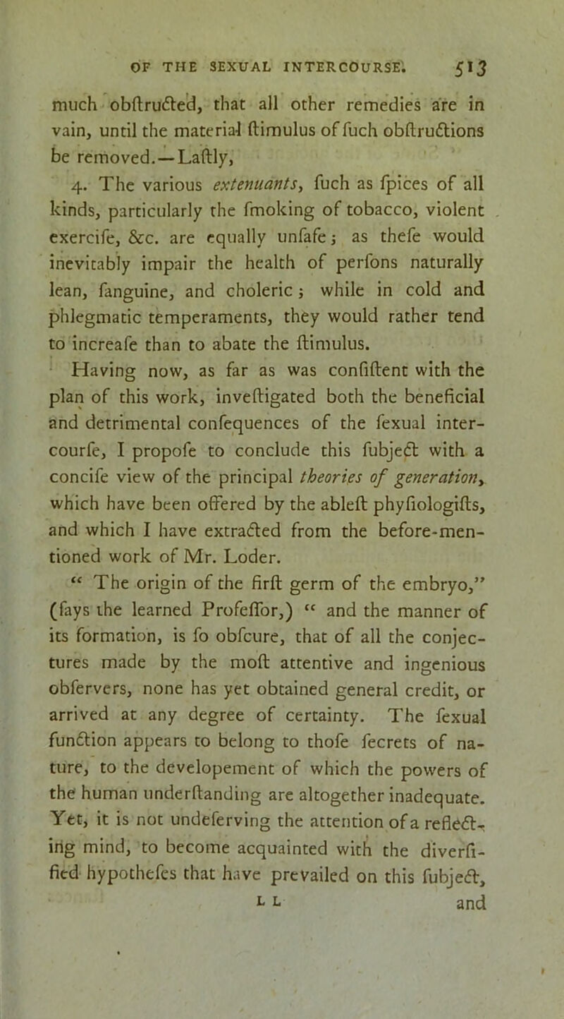 much obftrudle'd, that all other remedies are in vain, until the materia'l ftimulus of fuch obftruftions be removed.—Laftly, 4. The various extenuants, fuch as Ipices of all kinds, particularly the fmoking of tobacco, violent cxercife, &c. are equally unfafej as thefe would inevitably impair the health of perfons naturally lean, fanguine, and choleric; while in cold and phlegmatic temperaments, they would rather tend to increafe than to abate the ftimulus. Having now, as far as was confiftent with the plan of this work, inveftigated both the beneficial and detrimental confequences of the fexual inter- courfe, I propofe to conclude this fubjedt with a concife view of the principal theories of generation^ which have been offered by the ableft phyfiologifts, and which I have extracted from the before-men- tioned work of Mr. Loder. “ The origin of the firft germ of the embryo,” (fays the learned Profeffor,) “ and the manner of its formation, is fo obfcure, that of all the conjec- tures made by the moft attentive and ingenious obfervers, none has yet obtained general credit, or arrived at any degree of certainty. The fexual fundlion appears to belong to thofe fecrets of na- ture, to the developement of which the powers of the human underftanding are altogether inadequate. Yet, it is not undeferving the attention of a refledl- irig mind, to become acquainted with the dlverfi- fied hypothefes that have prevailed on this fubjedl, ^ L and