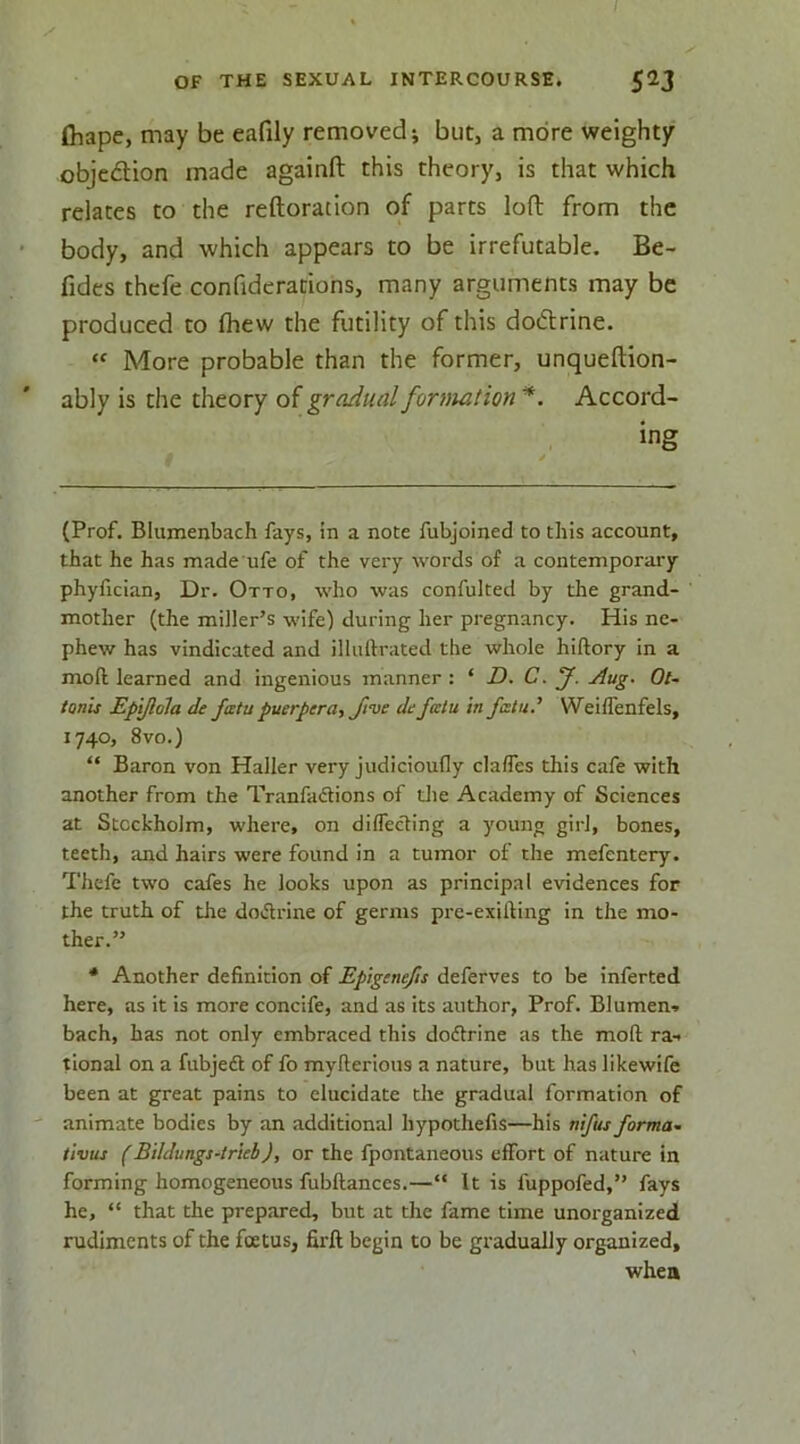 fliape, may be eafily removed; but, a more weighty objcdion made againft this theory, is that which relates to the reftoration of parts loft from the body, and which appears to be irrefutable. Be- fides thefe confiderations, many arguments may be produced to Ihew the futility of this dodlrine. “ More probable than the former, unqueflion- ably is the theory of gradual formation Accord- ing (Prof. Blumenbach fays, in a note fubjoined to this account, that he has made ufe of the very words of a contemporary phyfician, Dr. Otto, who was confulted by the grand- mother (the miller’s wife) during her pregnancy. His ne- phew has vindicated and illuftrated the whole hiftory in a moll learned and ingenious manner : ‘ D. C. f. ^ug. Ot- tonis Epyiola de fatu puerpera, five de falu in fata.’ WeilTenfels, 1740, 8vo.) “ Baron von Haller very jiidicioufly clalTes this cafe with another from the Tranfa<flions of die Academy of Sciences at Stockholm, where, on dilTecHng a young girl, bones, teeth, and hairs were found in a tumor of the mefentery. Thefe two cafes he looks upon as principal evidences for the truth of the doiflrine of germs pre-exUfing in the mo- ther.” * Another definition of Epiginefis deferves to be inferted here, as it is more concife, and as its author, Prof. Blumen» bach, has not only embraced this dodtrine as the mod: ra-. tional on a fubjedl of fo myfterious a nature, but has likewifc been at great pains to elucidate the gradual formation of animate bodies by an additional hypothefis—his nifus forma- tivus (Bildungs-trkb), or the fpontaneous effort of nature in forming homogeneous fubftanccs.—“ It is fuppofed,” fays he, “ that the prepared, but at the fame time unorganized rudiments of the foetus, firft begin to be gradually organized, when