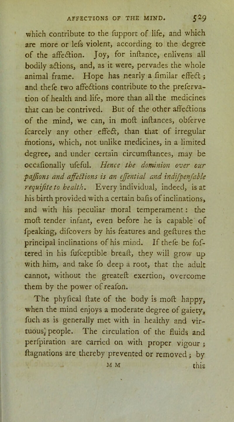 ' which contribute to the fupport of life, and which are more or lefs violent, according to the degree of the affe6tion. Joy, for inftance, enlivens all bodily aflions, and, as it were, pervades the whole animal frame. Hope has nearly a fimilar efFed ; and thefe two affeftions contribute to the preferva- tion of health and life, more than all the medicines that can be contrived. But of the other affedtions of the mind, we can, in moft inftances, obferve fcarcely any other effeft, than that of irregular motions, which, not unlike medicines, in a limited degree, and under certain circumftances, may be occafionally ufeful. Hence the dominion ever cur fajfions and affedlions is an ejfential and indifpenfable requifite to health. Every individual, indeed, is at his birth provided with a certain bafis of inclinations, and with his peculiar moral temperament: the moft tender infant, even before he is capable of fpeaking, difeovers by his features and geftures the principal inclinations of his mind. If thefe be fof- tcred in his fufceptible breaft, they will grow up with him, and take fo deep a root, that the adult cannot, without the greateft exertion, overcome them by the power of reafon. The phyfical ftate of the body is moft happy, when the mind enjoys a moderate degree of gaiety, fuch as is generally met with in healthy and vir- tuous] people. The circulation of the fluids and perfpiration are carried on with proper vigour j ftagnations are thereby prevented or removed ■, by M M this