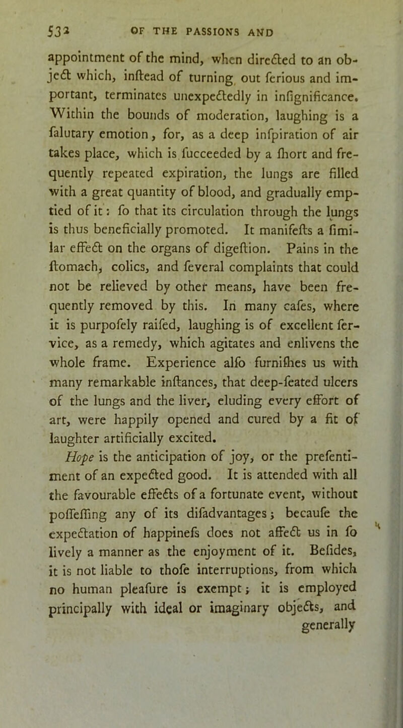 appointment of the mind, when directed to an ob- ject which, inftead of turning out ferious and im- portant, terminates unexpeftedly in infignificance. Within the bounds of moderation, laughing is a falutary emotion, for, as a deep infpiration of air takes place, which is fucceeded by a fliorc and fre- quently repeated expiration, the lungs are filled with a great quantity of blood, and gradually emp- tied of it: fo that its circulation through the lungs is thus beneficially promoted. It manifefts a fimi- lar efFeft on the organs of digeftion. Pains in the ftomach, colics, and feveral complaints that could not be relieved by other means, have been fre- quently removed by this. In many cafes, where it is purpofely raifed, laughing is of excellent fer- vice, as a remedy, which agitates and enlivens the whole frame. Experience alfo furniflies us with many remarkable inftances, that deep-feated ulcers of the lungs and the liver, eluding every effort of art, were happily opened and cured by a fit of laughter artificially excited. Hope is the anticipation of joy, or the prefenti- ment of an expefted good. It is attended with all the favourable effects of a fortunate event, without poffefling any of its difadvantages; becaufe the expeflation of happinefs does not affedt us in fo lively a manner as the enjoyment of it. Befides, it is not liable to thofe interruptions, from which no human pleafure is exempt; it is employed principally with ideal or imaginary objedls, and generally