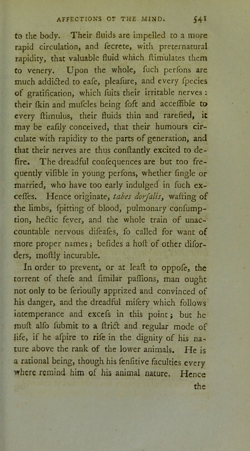 to the body. Their fluids are impelled to a more rapid circulation, and fecrcte, with preternatural rapidity, that valuable fluid which flim'ulates them Co venery. Upon the whole, fuch perfons are much addifted to cafe, pleafure, and every fpecies of gratification, which fuits their irritable nerves : their fkin and mufcles being foft and acceflible to every ftimulus, their fluids thin and rarefied, it may be eafily conceived, that their humours cir- culate with rapidity to the parts of generation, and that their nerves are thus conftantly excited to de- fire. The dreadful confequences are but too fre- quently vifible in young perfons, whether fingle or married, who have too early indulged in fuch ex- ceflTes. Hence originate, tabes dorjalis, wafting of the limbs, fpitting of blood, pulmonary confump- tion, hedUc fever, and the whole train of unac- countable nervous difeafes, fo called for want of more proper names •, befides a hoft of other difor- ders, moftly incurable. In order to prevent, or at lead to oppofe, the torrent of thefe and fimilar pafllons, man ought not only to be ferioufly apprized and convinced of his danger, and the dreadful mifery which follows intemperance and excefs in this point; but he muft alfo fubmit to a ftrid and regular mode of life, if he afpire to rife in the dignity of his na- ture above the rank of the lower animals. He is a rational being, though his fenfitive faculties every where remind him of his animal nature. Hence the